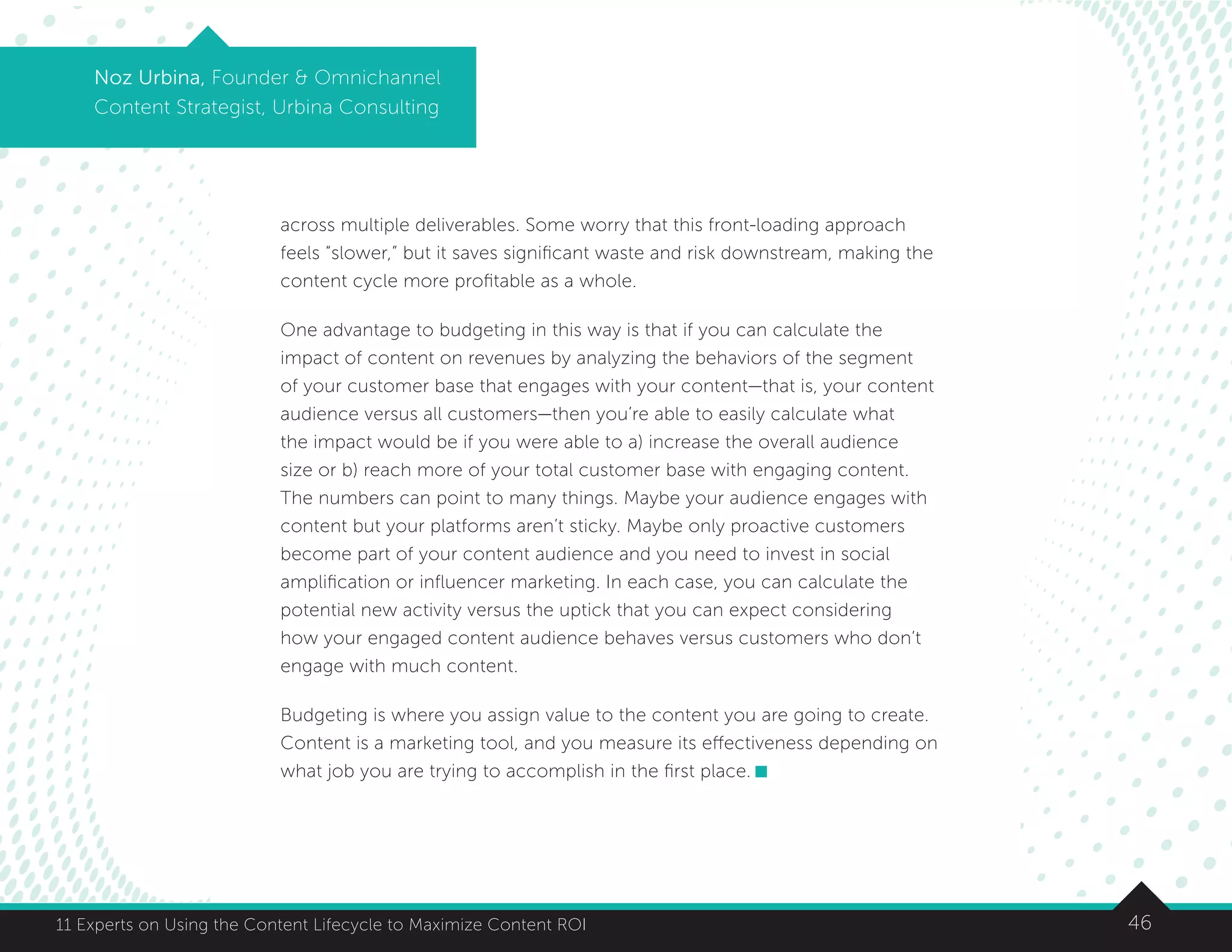 4611 Experts on Using the Content Lifecycle to Maximize Content ROI
Noz Urbina, Founder  Omnichannel
Content Strategist, Urbina Consulting
across multiple deliverables. Some worry that this front-loading approach
feels “slower,” but it saves significant waste and risk downstream, making the
content cycle more profitable as a whole.
One advantage to budgeting in this way is that if you can calculate the
impact of content on revenues by analyzing the behaviors of the segment
of your customer base that engages with your content—that is, your content
audience versus all customers—then you’re able to easily calculate what
the impact would be if you were able to a) increase the overall audience
size or b) reach more of your total customer base with engaging content.
The numbers can point to many things. Maybe your audience engages with
content but your platforms aren’t sticky. Maybe only proactive customers
become part of your content audience and you need to invest in social
amplification or influencer marketing. In each case, you can calculate the
potential new activity versus the uptick that you can expect considering
how your engaged content audience behaves versus customers who don’t
engage with much content.
Budgeting is where you assign value to the content you are going to create.
Content is a marketing tool, and you measure its effectiveness depending on
what job you are trying to accomplish in the first place.
 
