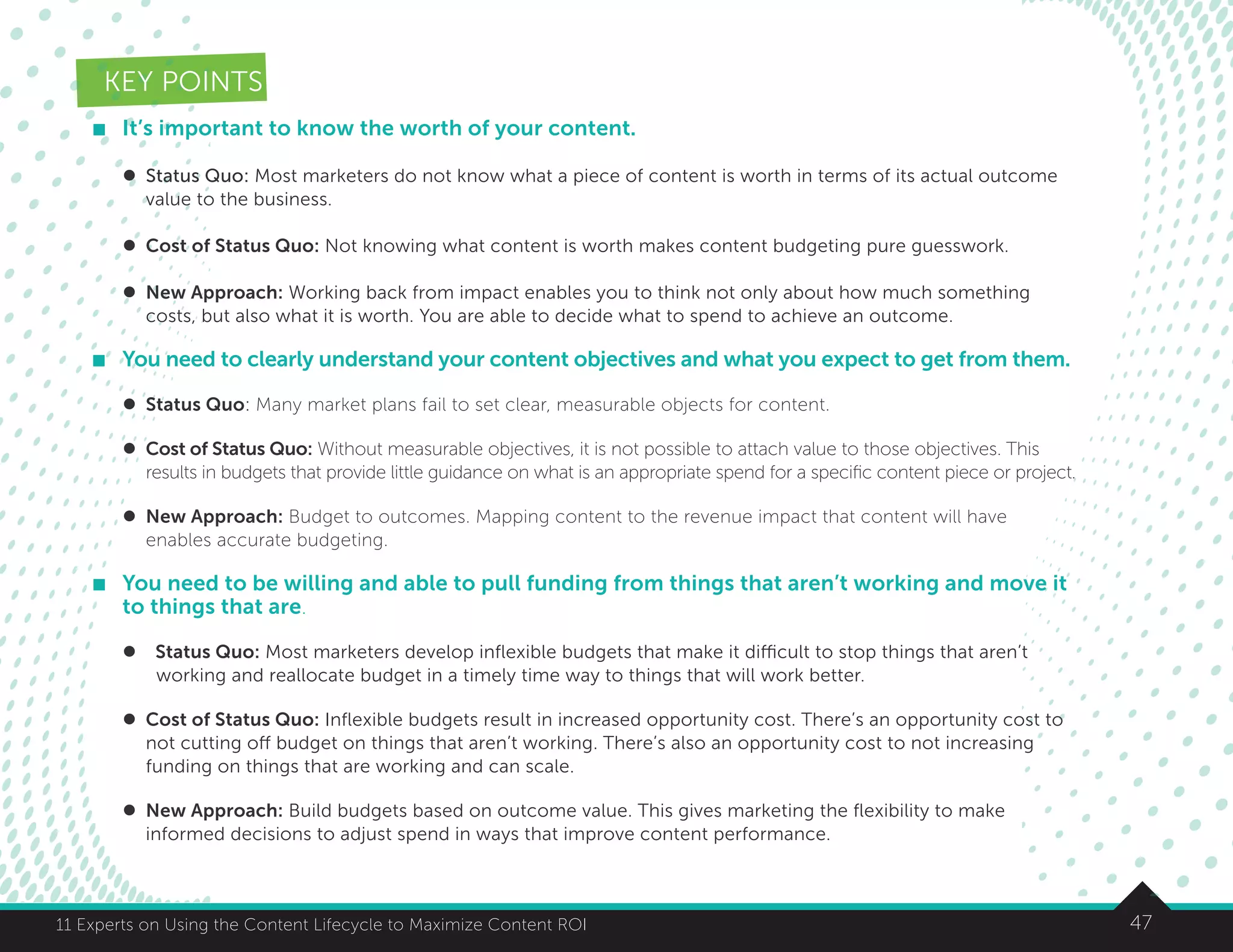 4711 Experts on Using the Content Lifecycle to Maximize Content ROI
KEY POINTS
	 It’s important to know the worth of your content.
l	 Status Quo: Most marketers do not know what a piece of content is worth in terms of its actual outcome
	 value to the business.
	
l	 Cost of Status Quo: Not knowing what content is worth makes content budgeting pure guesswork.
l	 New Approach: Working back from impact enables you to think not only about how much something 	
	 costs, but also what it is worth. You are able to decide what to spend to achieve an outcome.
	 You need to clearly understand your content objectives and what you expect to get from them.
	 l	 Status Quo: Many market plans fail to set clear, measurable objects for content.
	 l	 Cost of Status Quo: Without measurable objectives, it is not possible to attach value to those objectives. This
	 results in budgets that provide little guidance on what is an appropriate spend for a specific content piece or project.
	 l	 New Approach: Budget to outcomes. Mapping content to the revenue impact that content will have
	 enables accurate budgeting.
	 You need to be willing and able to pull funding from things that aren’t working and move it
to things that are.
	 l Status Quo: Most marketers develop inflexible budgets that make it difficult to stop things that aren’t
		 working and reallocate budget in a timely time way to things that will work better.
	 l	 Cost of Status Quo: Inflexible budgets result in increased opportunity cost. There’s an opportunity cost to 	
	 not cutting off budget on things that aren’t working. There’s also an opportunity cost to not increasing
	 funding on things that are working and can scale.
	 l	 New Approach: Build budgets based on outcome value. This gives marketing the flexibility to make
	 informed decisions to adjust spend in ways that improve content performance.
 