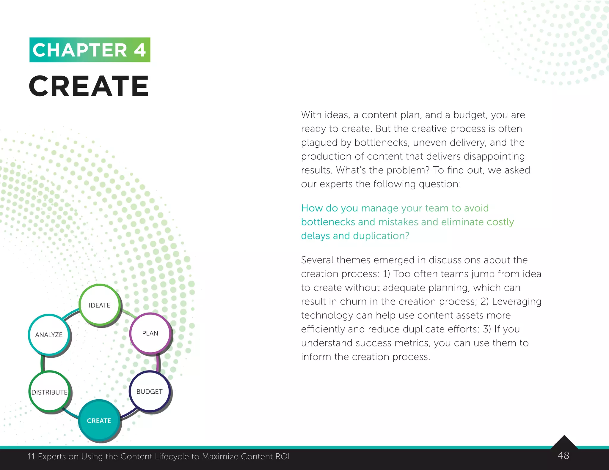 4811 Experts on Using the Content Lifecycle to Maximize Content ROI 48
With ideas, a content plan, and a budget, you are
ready to create. But the creative process is often
plagued by bottlenecks, uneven delivery, and the
production of content that delivers disappointing
results. What’s the problem? To find out, we asked
our experts the following question:
How do you manage your team to avoid
bottlenecks and mistakes and eliminate costly
delays and duplication?
Several themes emerged in discussions about the
creation process: 1) Too often teams jump from idea
to create without adequate planning, which can
result in churn in the creation process; 2) Leveraging
technology can help use content assets more
efficiently and reduce duplicate efforts; 3) If you
understand success metrics, you can use them to
inform the creation process.
CREATE
CHAPTER 4
IDEATE
ANALYZE PLAN
BUDGET
CREATE
DISTRIBUTE
 