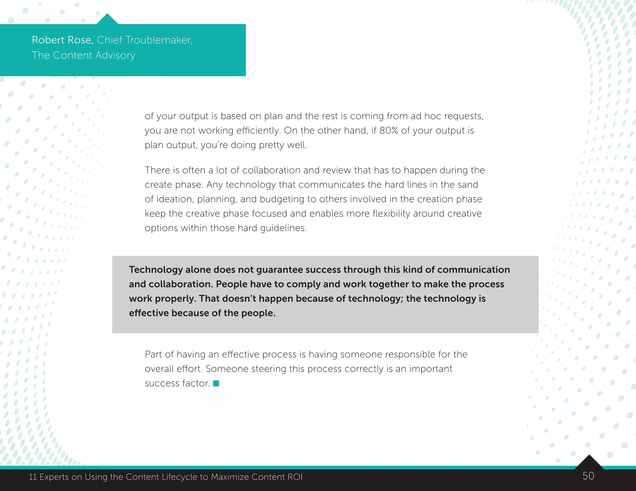5011 Experts on Using the Content Lifecycle to Maximize Content ROI
Robert Rose, Chief Troublemaker,
The Content Advisory
of your output is based on plan and the rest is coming from ad hoc requests,
you are not working efficiently. On the other hand, if 80% of your output is
plan output, you’re doing pretty well.
There is often a lot of collaboration and review that has to happen during the
create phase. Any technology that communicates the hard lines in the sand
of ideation, planning, and budgeting to others involved in the creation phase
keep the creative phase focused and enables more flexibility around creative
options within those hard guidelines.
Part of having an effective process is having someone responsible for the
overall effort. Someone steering this process correctly is an important
success factor.
Technology alone does not guarantee success through this kind of communication
and collaboration. People have to comply and work together to make the process
work properly. That doesn’t happen because of technology; the technology is
effective because of the people.
 