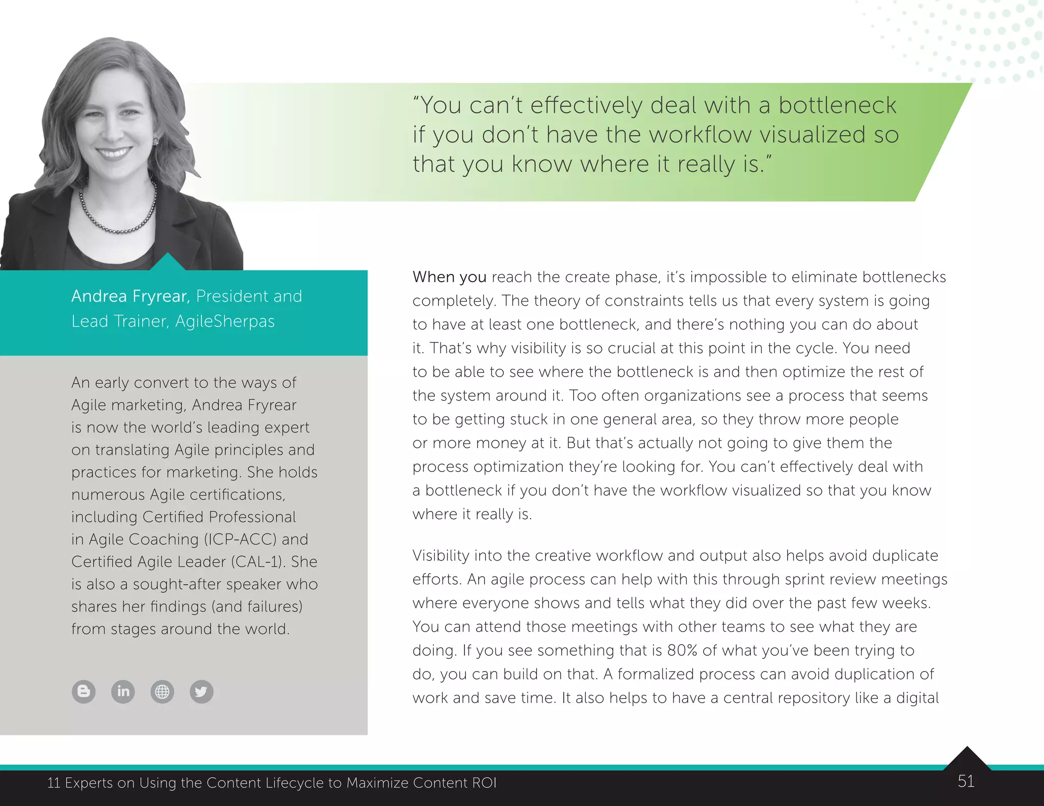 5111 Experts on Using the Content Lifecycle to Maximize Content ROI
An early convert to the ways of
Agile marketing, Andrea Fryrear
is now the world’s leading expert
on translating Agile principles and
practices for marketing. She holds
numerous Agile certifications,
including Certified Professional
in Agile Coaching (ICP-ACC) and
Certified Agile Leader (CAL-1). She
is also a sought-after speaker who
shares her findings (and failures)
from stages around the world.
5111 Experts on Using the Content Lifecycle to Maximize Content ROI
“You can’t effectively deal with a bottleneck
if you don’t have the workflow visualized so
that you know where it really is.”
Andrea Fryrear, President and
Lead Trainer, AgileSherpas
When you reach the create phase, it’s impossible to eliminate bottlenecks
completely. The theory of constraints tells us that every system is going
to have at least one bottleneck, and there’s nothing you can do about
it. That’s why visibility is so crucial at this point in the cycle. You need
to be able to see where the bottleneck is and then optimize the rest of
the system around it. Too often organizations see a process that seems
to be getting stuck in one general area, so they throw more people
or more money at it. But that’s actually not going to give them the
process optimization they’re looking for. You can’t effectively deal with
a bottleneck if you don’t have the workflow visualized so that you know
where it really is.
Visibility into the creative workflow and output also helps avoid duplicate
efforts. An agile process can help with this through sprint review meetings
where everyone shows and tells what they did over the past few weeks.
You can attend those meetings with other teams to see what they are
doing. If you see something that is 80% of what you’ve been trying to
do, you can build on that. A formalized process can avoid duplication of
work and save time. It also helps to have a central repository like a digital
 