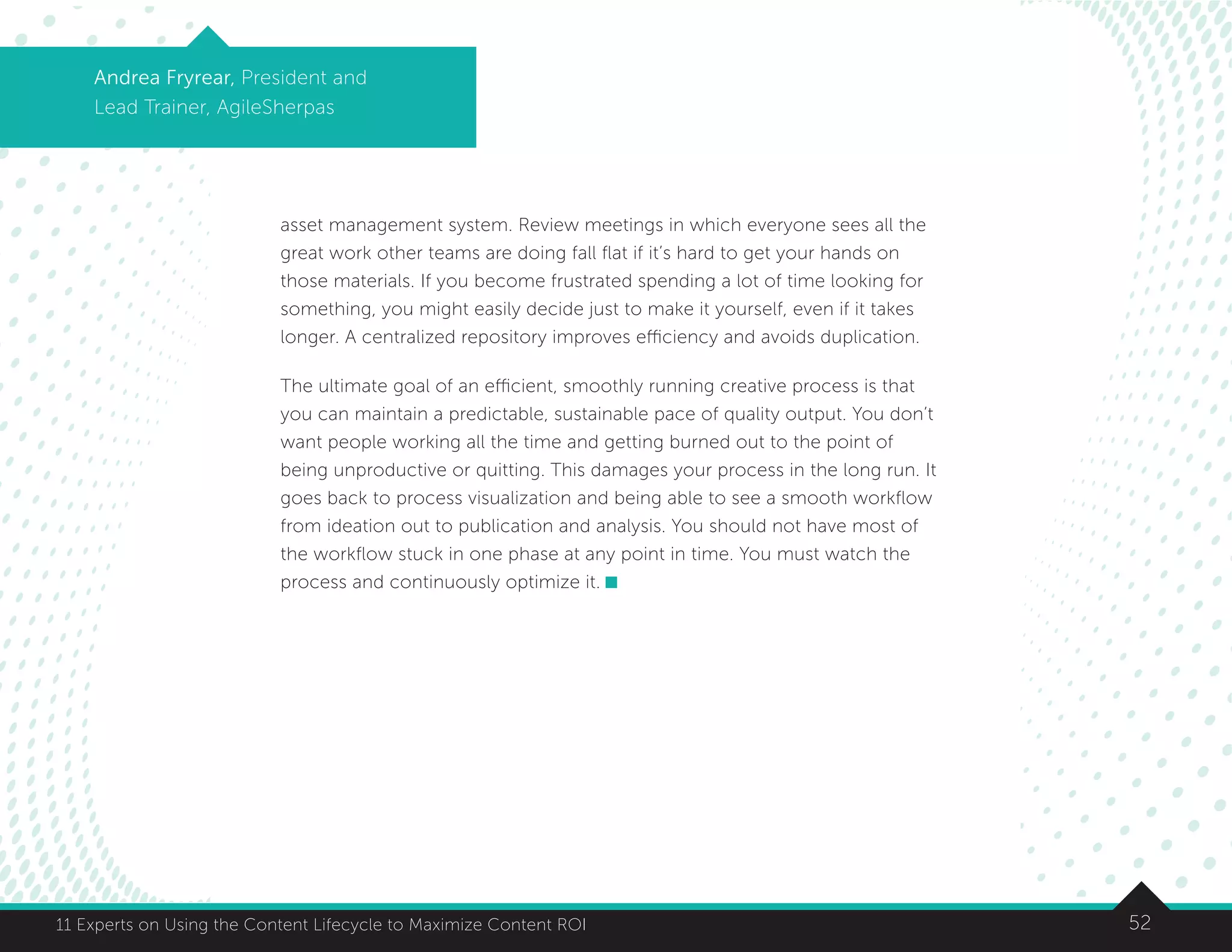 5211 Experts on Using the Content Lifecycle to Maximize Content ROI
Andrea Fryrear, President and
Lead Trainer, AgileSherpas
asset management system. Review meetings in which everyone sees all the
great work other teams are doing fall flat if it’s hard to get your hands on
those materials. If you become frustrated spending a lot of time looking for
something, you might easily decide just to make it yourself, even if it takes
longer. A centralized repository improves efficiency and avoids duplication.
The ultimate goal of an efficient, smoothly running creative process is that
you can maintain a predictable, sustainable pace of quality output. You don’t
want people working all the time and getting burned out to the point of
being unproductive or quitting. This damages your process in the long run. It
goes back to process visualization and being able to see a smooth workflow
from ideation out to publication and analysis. You should not have most of
the workflow stuck in one phase at any point in time. You must watch the
process and continuously optimize it.
 