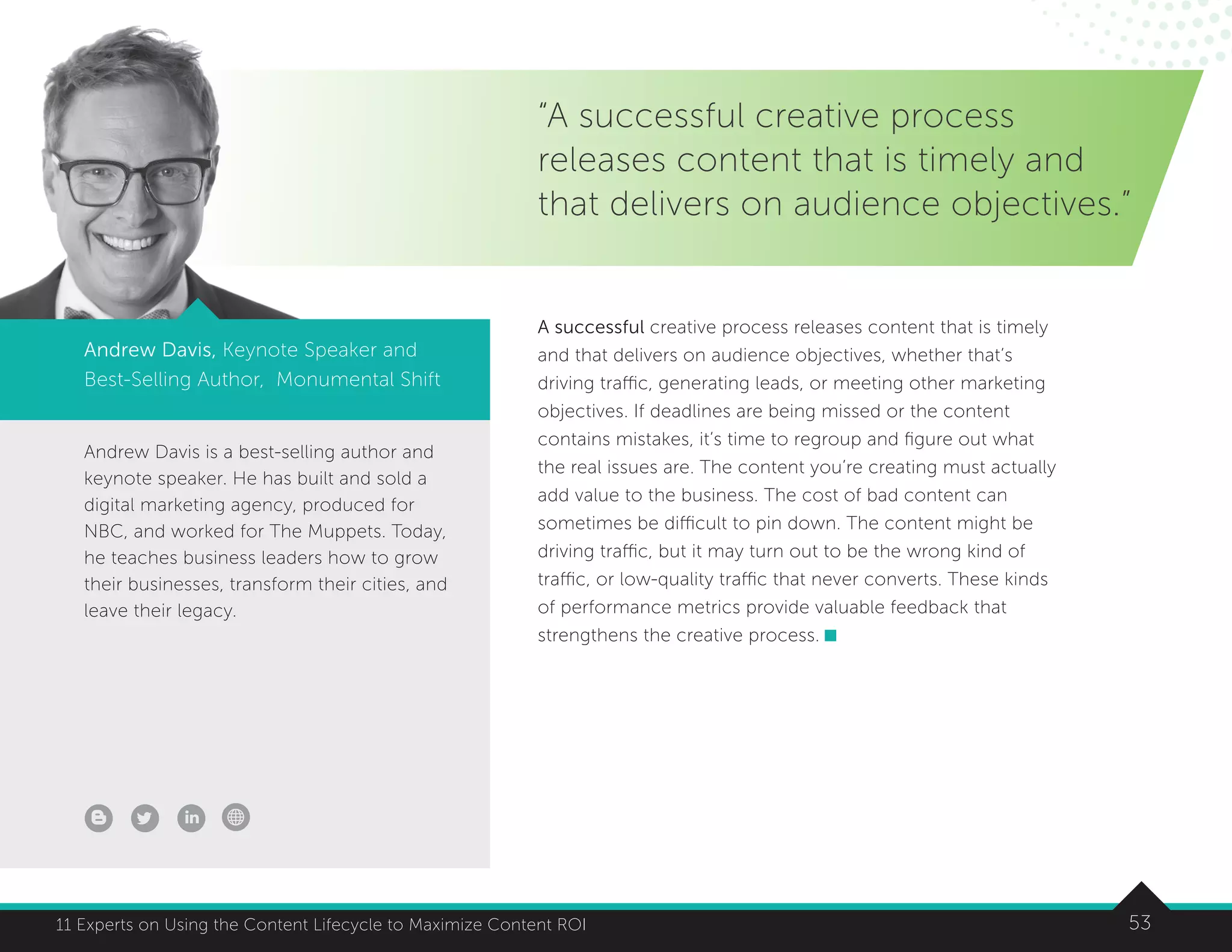 5311 Experts on Using the Content Lifecycle to Maximize Content ROI
Andrew Davis is a best-selling author and
keynote speaker. He has built and sold a
digital marketing agency, produced for
NBC, and worked for The Muppets. Today,
he teaches business leaders how to grow
their businesses, transform their cities, and
leave their legacy.
Andrew Davis, Keynote Speaker and
Best-Selling Author, Monumental Shift
“A successful creative process
releases content that is timely and
that delivers on audience objectives.”
A successful creative process releases content that is timely
and that delivers on audience objectives, whether that’s
driving traffic, generating leads, or meeting other marketing
objectives. If deadlines are being missed or the content
contains mistakes, it’s time to regroup and figure out what
the real issues are. The content you’re creating must actually
add value to the business. The cost of bad content can
sometimes be difficult to pin down. The content might be
driving traffic, but it may turn out to be the wrong kind of
traffic, or low-quality traffic that never converts. These kinds
of performance metrics provide valuable feedback that
strengthens the creative process.
 