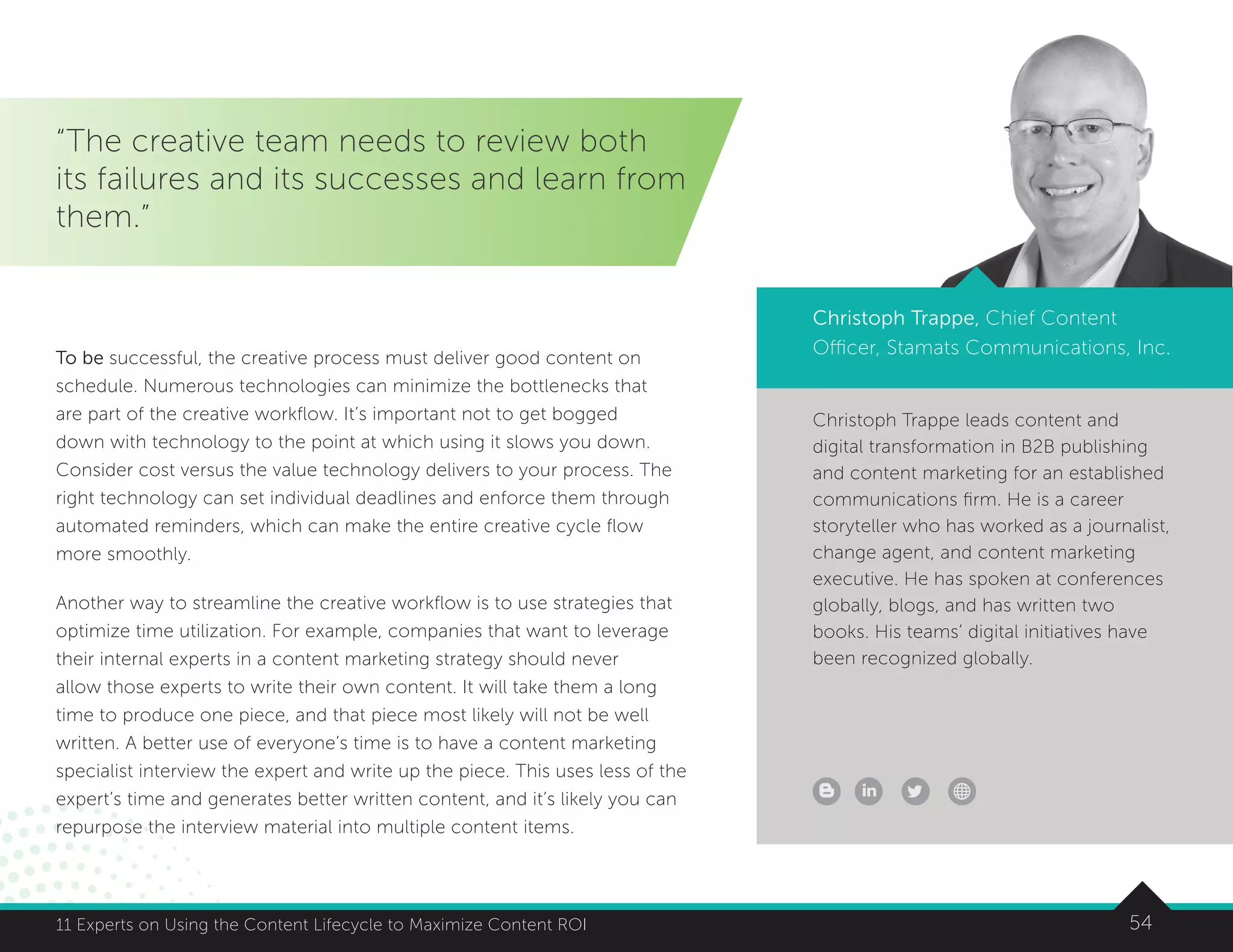 5411 Experts on Using the Content Lifecycle to Maximize Content ROI 5411 Experts on Using the Content Lifecycle to Maximize Content ROI
Christoph Trappe leads content and
digital transformation in B2B publishing
and content marketing for an established
communications firm. He is a career
storyteller who has worked as a journalist,
change agent, and content marketing
executive. He has spoken at conferences
globally, blogs, and has written two
books. His teams’ digital initiatives have
been recognized globally.
“The creative team needs to review both
its failures and its successes and learn from
them.”
Christoph Trappe, Chief Content
Officer, Stamats Communications, Inc.To be successful, the creative process must deliver good content on
schedule. Numerous technologies can minimize the bottlenecks that
are part of the creative workflow. It’s important not to get bogged
down with technology to the point at which using it slows you down.
Consider cost versus the value technology delivers to your process. The
right technology can set individual deadlines and enforce them through
automated reminders, which can make the entire creative cycle flow
more smoothly.
Another way to streamline the creative workflow is to use strategies that
optimize time utilization. For example, companies that want to leverage
their internal experts in a content marketing strategy should never
allow those experts to write their own content. It will take them a long
time to produce one piece, and that piece most likely will not be well
written. A better use of everyone’s time is to have a content marketing
specialist interview the expert and write up the piece. This uses less of the
expert’s time and generates better written content, and it’s likely you can
repurpose the interview material into multiple content items.
 
