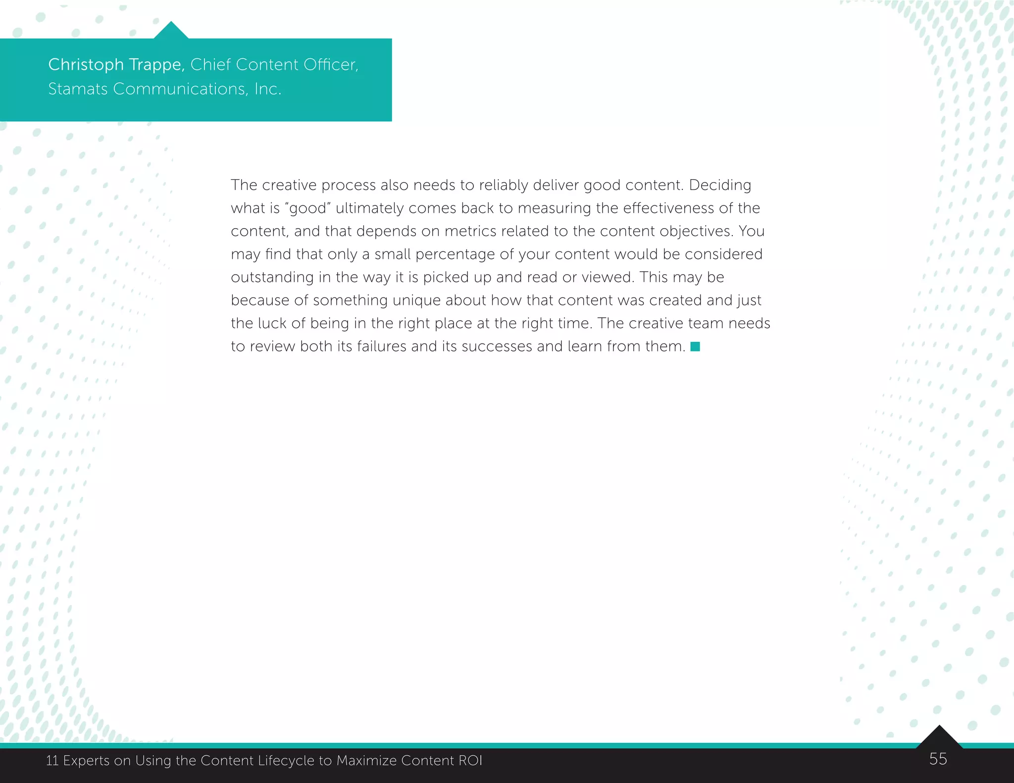5511 Experts on Using the Content Lifecycle to Maximize Content ROI
Christoph Trappe, Chief Content Officer,
Stamats Communications, Inc.
The creative process also needs to reliably deliver good content. Deciding
what is “good” ultimately comes back to measuring the effectiveness of the
content, and that depends on metrics related to the content objectives. You
may find that only a small percentage of your content would be considered
outstanding in the way it is picked up and read or viewed. This may be
because of something unique about how that content was created and just
the luck of being in the right place at the right time. The creative team needs
to review both its failures and its successes and learn from them.
 