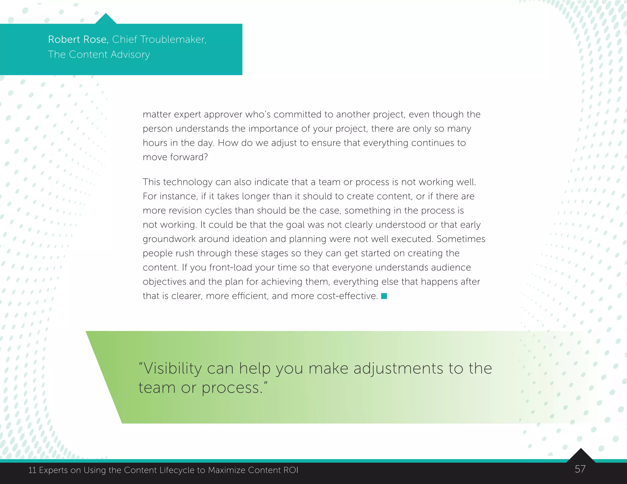 5711 Experts on Using the Content Lifecycle to Maximize Content ROI
Robert Rose, Chief Troublemaker,
The Content Advisory
“Visibility can help you make adjustments to the
team or process.”
matter expert approver who’s committed to another project, even though the
person understands the importance of your project, there are only so many
hours in the day. How do we adjust to ensure that everything continues to
move forward?
This technology can also indicate that a team or process is not working well.
For instance, if it takes longer than it should to create content, or if there are
more revision cycles than should be the case, something in the process is
not working. It could be that the goal was not clearly understood or that early
groundwork around ideation and planning were not well executed. Sometimes
people rush through these stages so they can get started on creating the
content. If you front-load your time so that everyone understands audience
objectives and the plan for achieving them, everything else that happens after
that is clearer, more efficient, and more cost-effective.
 