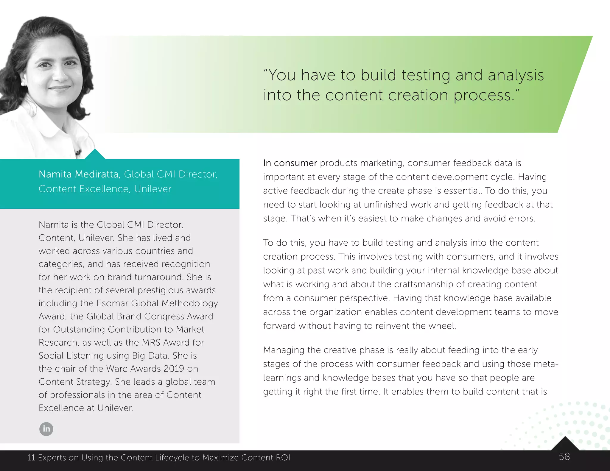 Namita is the Global CMI Director,
Content, Unilever. She has lived and
worked across various countries and
categories, and has received recognition
for her work on brand turnaround. She is
the recipient of several prestigious awards
including the Esomar Global Methodology
Award, the Global Brand Congress Award
for Outstanding Contribution to Market
Research, as well as the MRS Award for
Social Listening using Big Data. She is
the chair of the Warc Awards 2019 on
Content Strategy. She leads a global team
of professionals in the area of Content
Excellence at Unilever.
5811 Experts on Using the Content Lifecycle to Maximize Content ROI
“You have to build testing and analysis
into the content creation process.”
Namita Mediratta, Global CMI Director,
Content Excellence, Unilever
In consumer products marketing, consumer feedback data is
important at every stage of the content development cycle. Having
active feedback during the create phase is essential. To do this, you
need to start looking at unfinished work and getting feedback at that
stage. That’s when it’s easiest to make changes and avoid errors.
To do this, you have to build testing and analysis into the content
creation process. This involves testing with consumers, and it involves
looking at past work and building your internal knowledge base about
what is working and about the craftsmanship of creating content
from a consumer perspective. Having that knowledge base available
across the organization enables content development teams to move
forward without having to reinvent the wheel.
Managing the creative phase is really about feeding into the early
stages of the process with consumer feedback and using those meta-
learnings and knowledge bases that you have so that people are
getting it right the first time. It enables them to build content that is
 