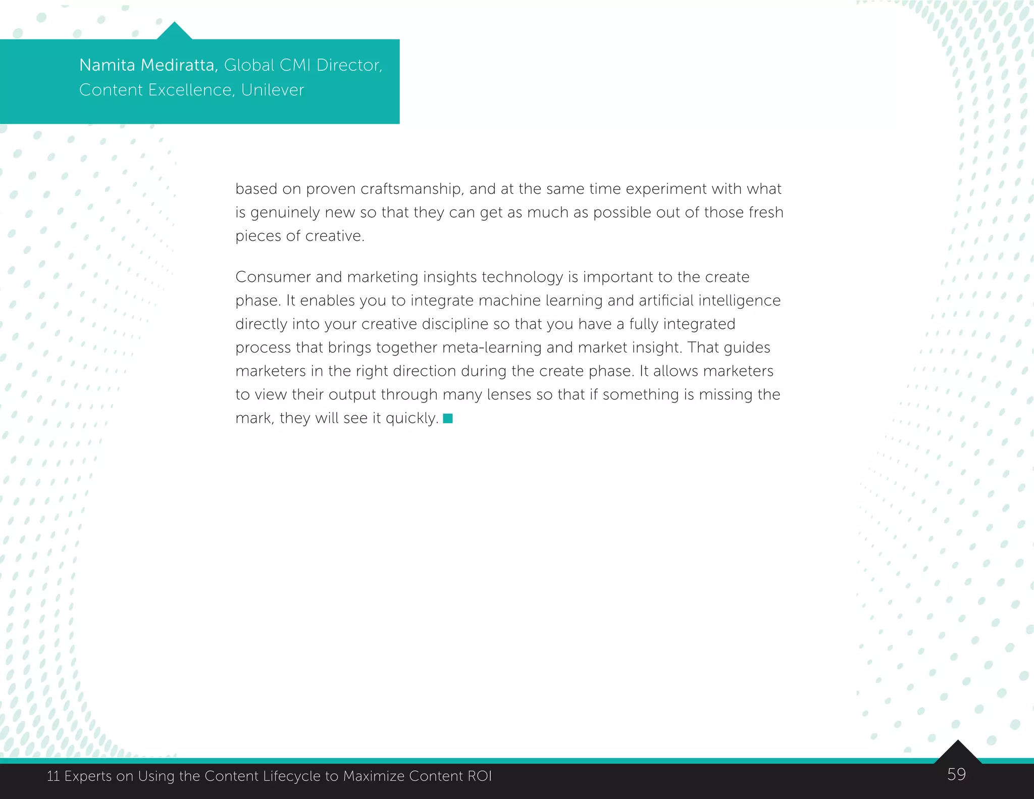 5911 Experts on Using the Content Lifecycle to Maximize Content ROI
Namita Mediratta, Global CMI Director,
Content Excellence, Unilever
based on proven craftsmanship, and at the same time experiment with what
is genuinely new so that they can get as much as possible out of those fresh
pieces of creative.
Consumer and marketing insights technology is important to the create
phase. It enables you to integrate machine learning and artificial intelligence
directly into your creative discipline so that you have a fully integrated
process that brings together meta-learning and market insight. That guides
marketers in the right direction during the create phase. It allows marketers
to view their output through many lenses so that if something is missing the
mark, they will see it quickly.
 