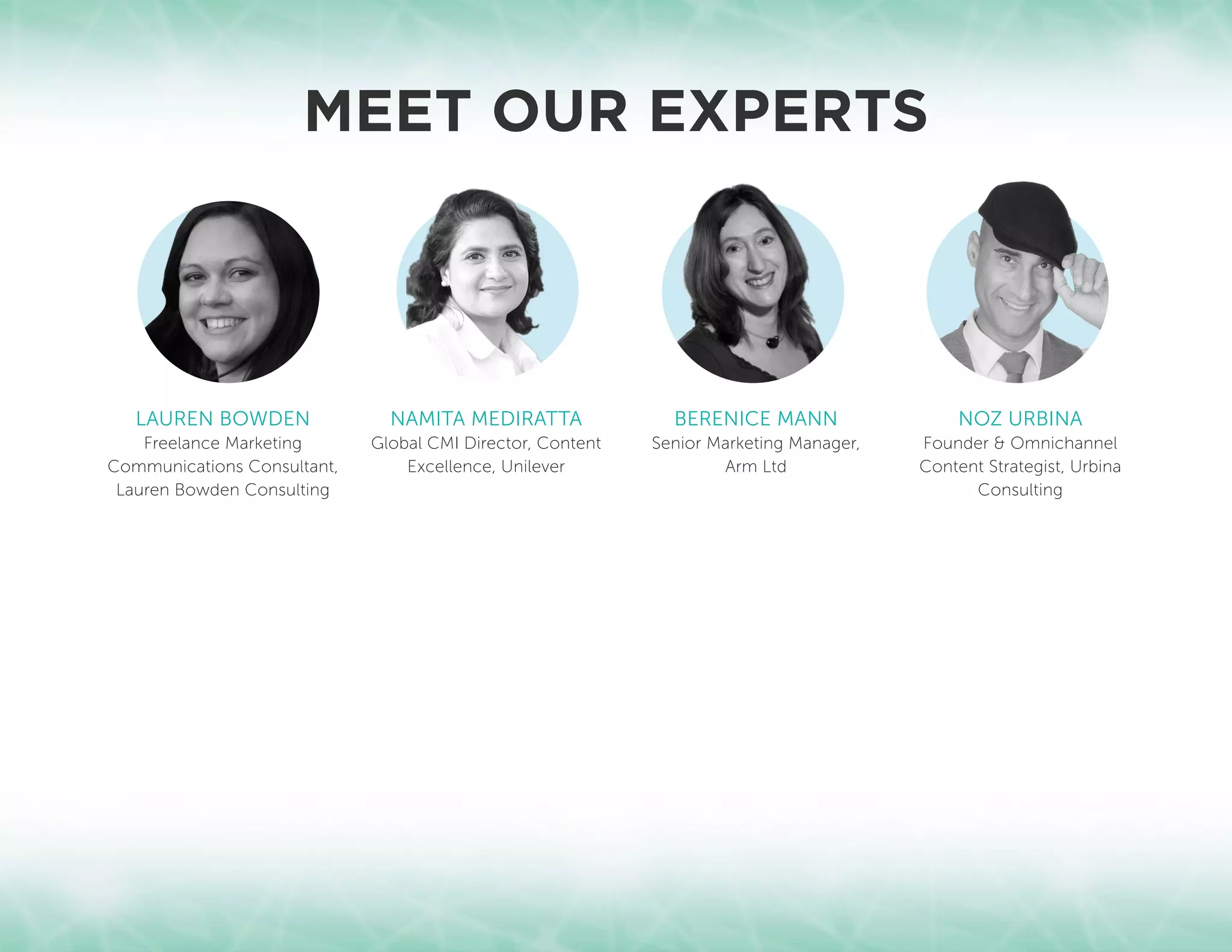 LAUREN BOWDEN
Freelance Marketing
Communications Consultant,
Lauren Bowden Consulting
MEET OUR EXPERTS
NAMITA MEDIRATTA
Global CMI Director, Content
Excellence, Unilever
BERENICE MANN
Senior Marketing Manager,
Arm Ltd
NOZ URBINA
Founder  Omnichannel
Content Strategist, Urbina
Consulting
 