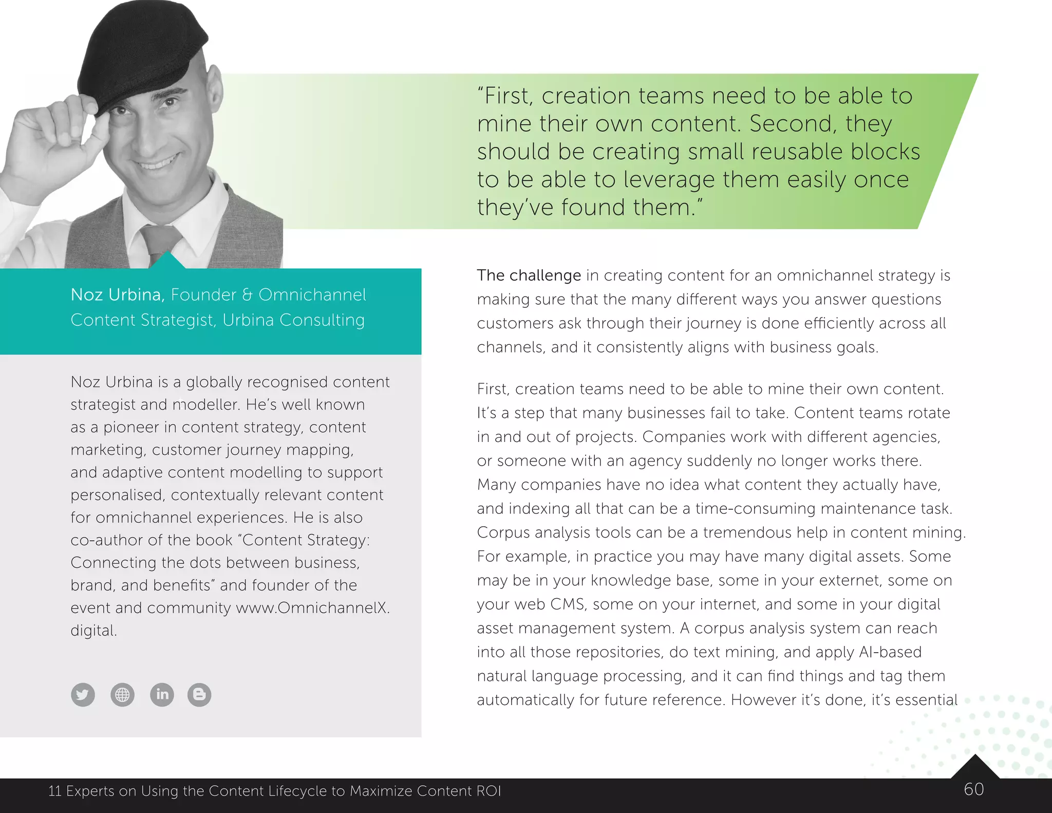 Noz Urbina is a globally recognised content
strategist and modeller. He’s well known
as a pioneer in content strategy, content
marketing, customer journey mapping,
and adaptive content modelling to support
personalised, contextually relevant content
for omnichannel experiences. He is also
co-author of the book “Content Strategy:
Connecting the dots between business,
brand, and benefits” and founder of the
event and community www.OmnichannelX.
digital.
t
6011 Experts on Using the Content Lifecycle to Maximize Content ROI
“First, creation teams need to be able to
mine their own content. Second, they
should be creating small reusable blocks
to be able to leverage them easily once
they’ve found them.”
Noz Urbina, Founder  Omnichannel
Content Strategist, Urbina Consulting
The challenge in creating content for an omnichannel strategy is
making sure that the many different ways you answer questions
customers ask through their journey is done efficiently across all
channels, and it consistently aligns with business goals.
First, creation teams need to be able to mine their own content.
It’s a step that many businesses fail to take. Content teams rotate
in and out of projects. Companies work with different agencies,
or someone with an agency suddenly no longer works there.
Many companies have no idea what content they actually have,
and indexing all that can be a time-consuming maintenance task.
Corpus analysis tools can be a tremendous help in content mining.
For example, in practice you may have many digital assets. Some
may be in your knowledge base, some in your externet, some on
your web CMS, some on your internet, and some in your digital
asset management system. A corpus analysis system can reach
into all those repositories, do text mining, and apply AI-based
natural language processing, and it can find things and tag them
automatically for future reference. However it’s done, it’s essential
 