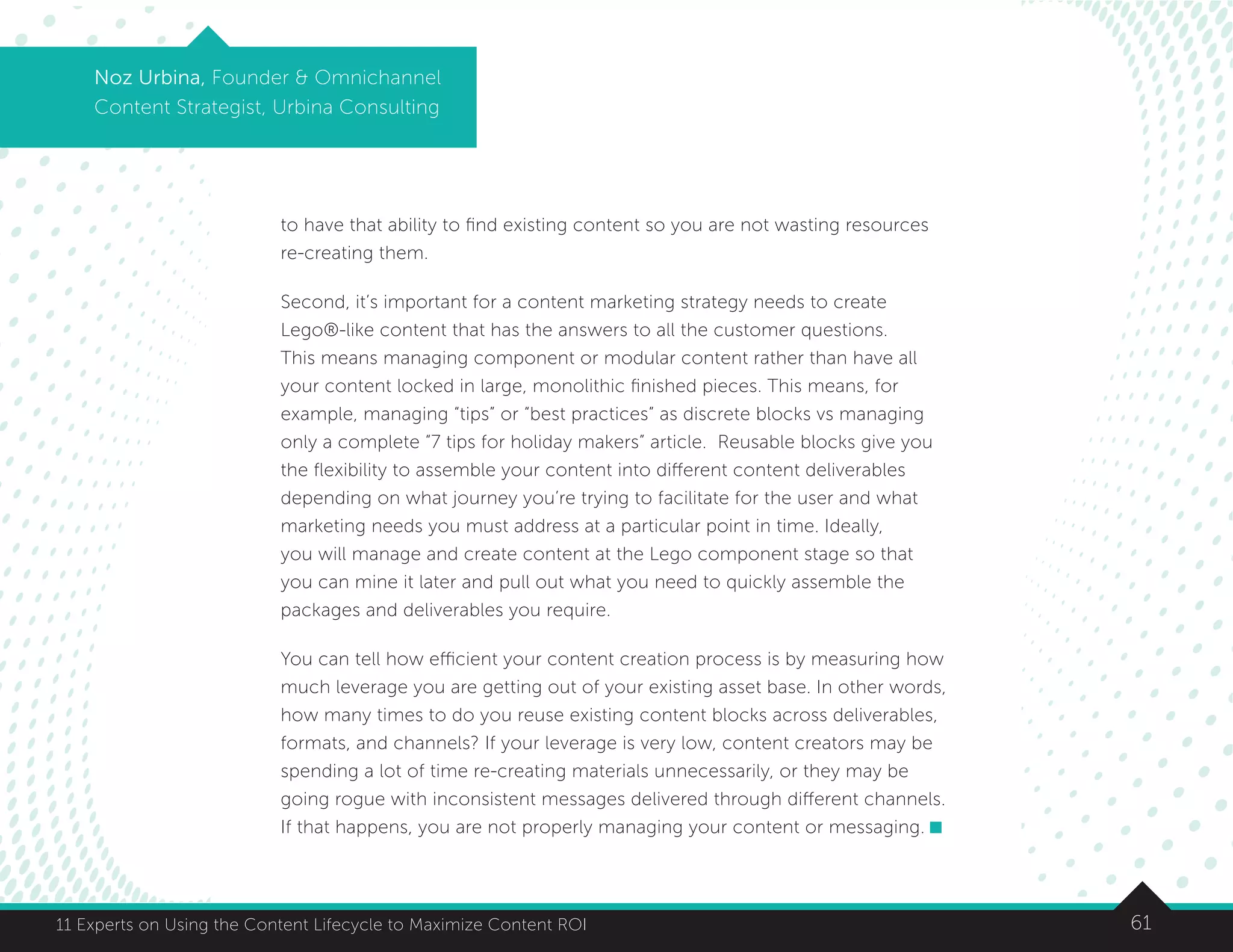 6111 Experts on Using the Content Lifecycle to Maximize Content ROI
Noz Urbina, Founder  Omnichannel
Content Strategist, Urbina Consulting
to have that ability to find existing content so you are not wasting resources
re-creating them.
Second, it’s important for a content marketing strategy needs to create
Lego®-like content that has the answers to all the customer questions.
This means managing component or modular content rather than have all
your content locked in large, monolithic finished pieces. This means, for
example, managing “tips” or “best practices” as discrete blocks vs managing
only a complete “7 tips for holiday makers” article. Reusable blocks give you
the flexibility to assemble your content into different content deliverables
depending on what journey you’re trying to facilitate for the user and what
marketing needs you must address at a particular point in time. Ideally,
you will manage and create content at the Lego component stage so that
you can mine it later and pull out what you need to quickly assemble the
packages and deliverables you require.
You can tell how efficient your content creation process is by measuring how
much leverage you are getting out of your existing asset base. In other words,
how many times to do you reuse existing content blocks across deliverables,
formats, and channels? If your leverage is very low, content creators may be
spending a lot of time re-creating materials unnecessarily, or they may be
going rogue with inconsistent messages delivered through different channels.
If that happens, you are not properly managing your content or messaging.
 