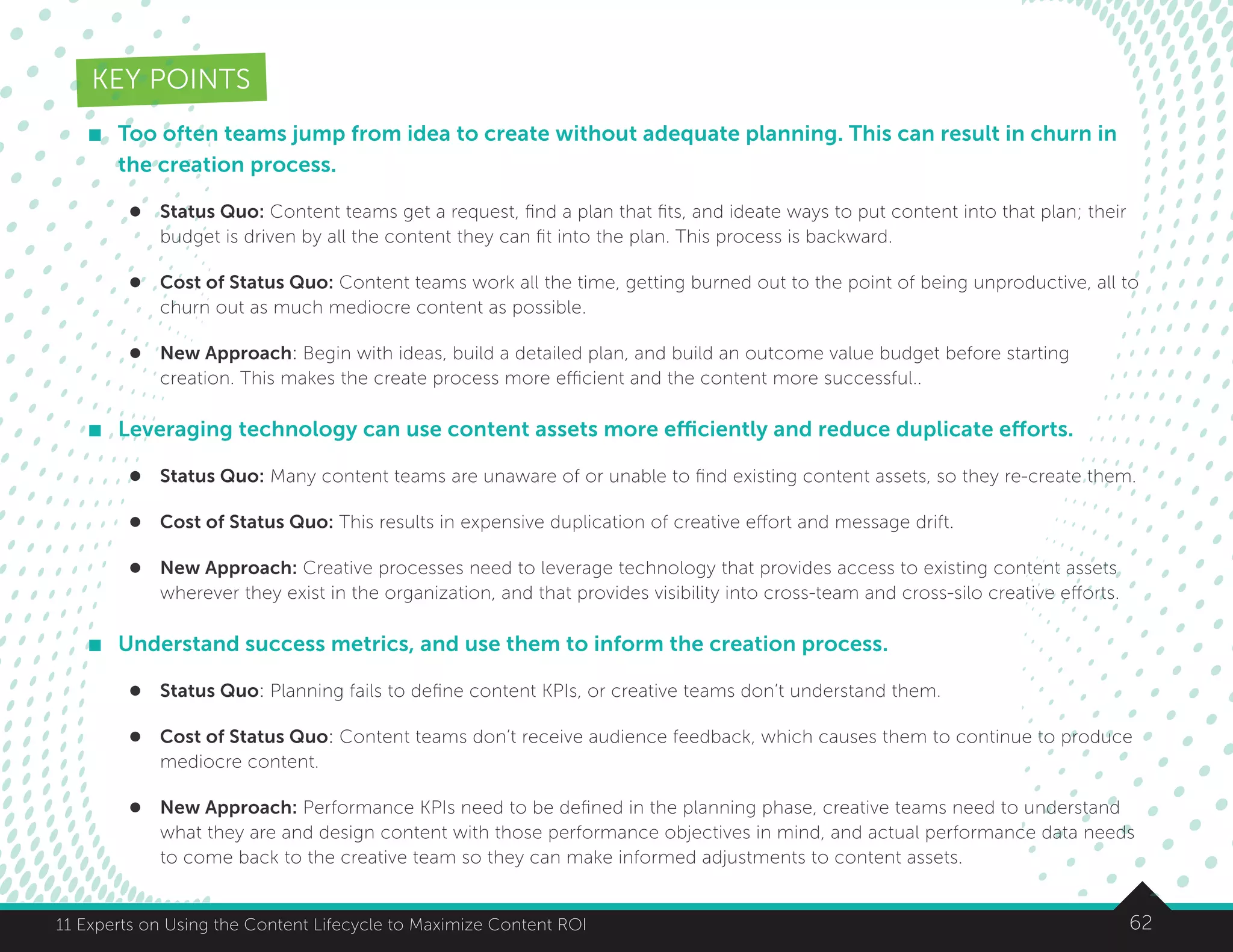 6211 Experts on Using the Content Lifecycle to Maximize Content ROI
KEY POINTS
	 Too often teams jump from idea to create without adequate planning. This can result in churn in
the creation process.
l	 Status Quo: Content teams get a request, find a plan that fits, and ideate ways to put content into that plan; their
budget is driven by all the content they can fit into the plan. This process is backward.
l	 Cost of Status Quo: Content teams work all the time, getting burned out to the point of being unproductive, all to
churn out as much mediocre content as possible.
l	 New Approach: Begin with ideas, build a detailed plan, and build an outcome value budget before starting
creation. This makes the create process more efficient and the content more successful..
	 Leveraging technology can use content assets more efficiently and reduce duplicate efforts.
l	 Status Quo: Many content teams are unaware of or unable to find existing content assets, so they re-create them.
l	 Cost of Status Quo: This results in expensive duplication of creative effort and message drift.
l	 New Approach: Creative processes need to leverage technology that provides access to existing content assets
wherever they exist in the organization, and that provides visibility into cross-team and cross-silo creative efforts.
	 Understand success metrics, and use them to inform the creation process.
l	 Status Quo: Planning fails to define content KPIs, or creative teams don’t understand them.
l	 Cost of Status Quo: Content teams don’t receive audience feedback, which causes them to continue to produce
mediocre content.
l	 New Approach: Performance KPIs need to be defined in the planning phase, creative teams need to understand
what they are and design content with those performance objectives in mind, and actual performance data needs
to come back to the creative team so they can make informed adjustments to content assets.
 
