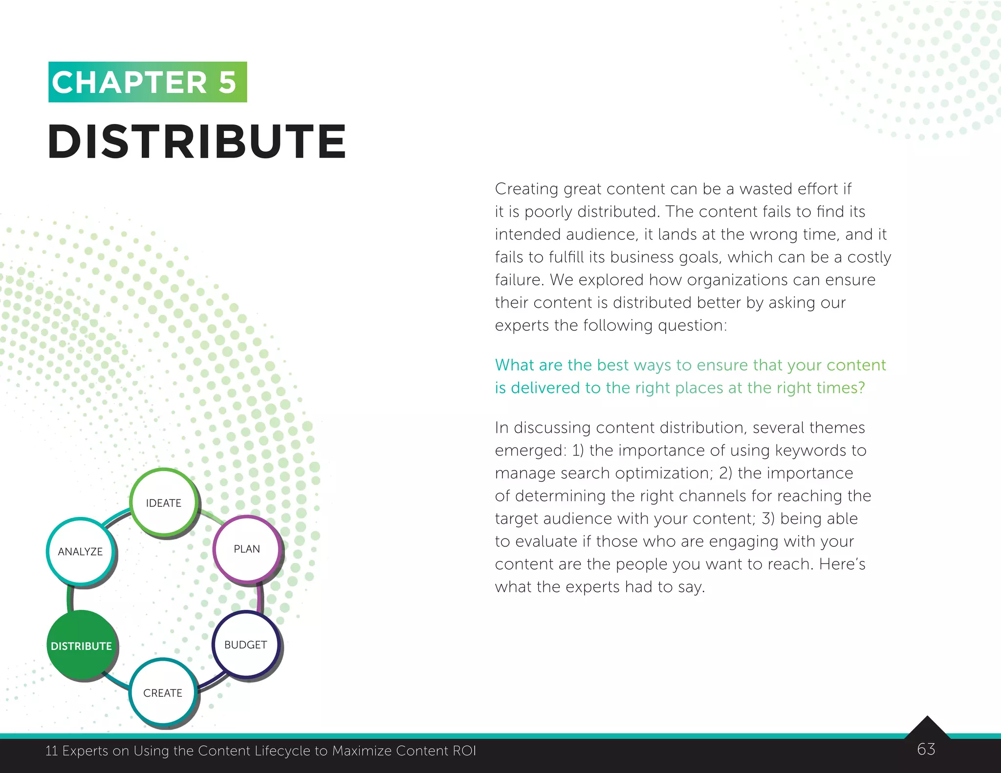 6311 Experts on Using the Content Lifecycle to Maximize Content ROI 63
CHAPTER 5
Creating great content can be a wasted effort if
it is poorly distributed. The content fails to find its
intended audience, it lands at the wrong time, and it
fails to fulfill its business goals, which can be a costly
failure. We explored how organizations can ensure
their content is distributed better by asking our
experts the following question:
What are the best ways to ensure that your content
is delivered to the right places at the right times?
In discussing content distribution, several themes
emerged: 1) the importance of using keywords to
manage search optimization; 2) the importance
of determining the right channels for reaching the
target audience with your content; 3) being able
to evaluate if those who are engaging with your
content are the people you want to reach. Here’s
what the experts had to say.
DISTRIBUTE
IDEATE
ANALYZE PLAN
BUDGET
CREATE
DISTRIBUTE
 