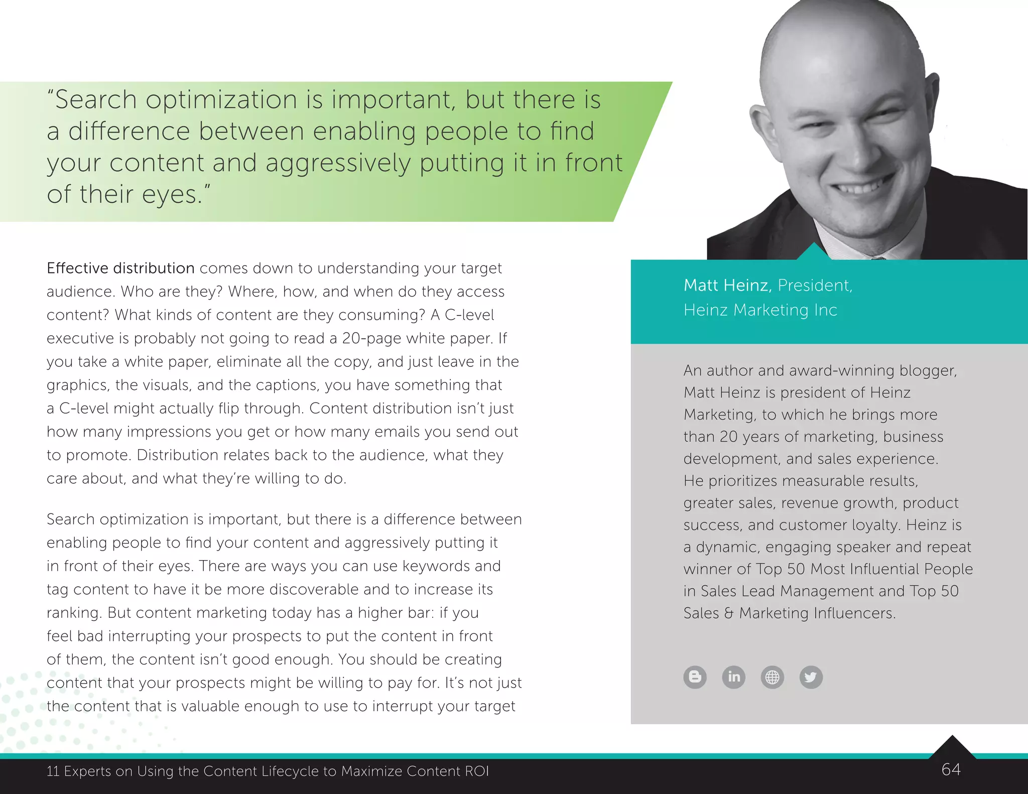 6411 Experts on Using the Content Lifecycle to Maximize Content ROI
An author and award-winning blogger,
Matt Heinz is president of Heinz
Marketing, to which he brings more
than 20 years of marketing, business
development, and sales experience.
He prioritizes measurable results,
greater sales, revenue growth, product
success, and customer loyalty. Heinz is
a dynamic, engaging speaker and repeat
winner of Top 50 Most Influential People
in Sales Lead Management and Top 50
Sales  Marketing Influencers.
6411 Experts on Using the Content Lifecycle to Maximize Content ROI
“Search optimization is important, but there is
a difference between enabling people to find
your content and aggressively putting it in front
of their eyes.”
Matt Heinz, President,
Heinz Marketing Inc
Effective distribution comes down to understanding your target
audience. Who are they? Where, how, and when do they access
content? What kinds of content are they consuming? A C-level
executive is probably not going to read a 20-page white paper. If
you take a white paper, eliminate all the copy, and just leave in the
graphics, the visuals, and the captions, you have something that
a C-level might actually flip through. Content distribution isn’t just
how many impressions you get or how many emails you send out
to promote. Distribution relates back to the audience, what they
care about, and what they’re willing to do.
Search optimization is important, but there is a difference between
enabling people to find your content and aggressively putting it
in front of their eyes. There are ways you can use keywords and
tag content to have it be more discoverable and to increase its
ranking. But content marketing today has a higher bar: if you
feel bad interrupting your prospects to put the content in front
of them, the content isn’t good enough. You should be creating
content that your prospects might be willing to pay for. It’s not just
the content that is valuable enough to use to interrupt your target
 