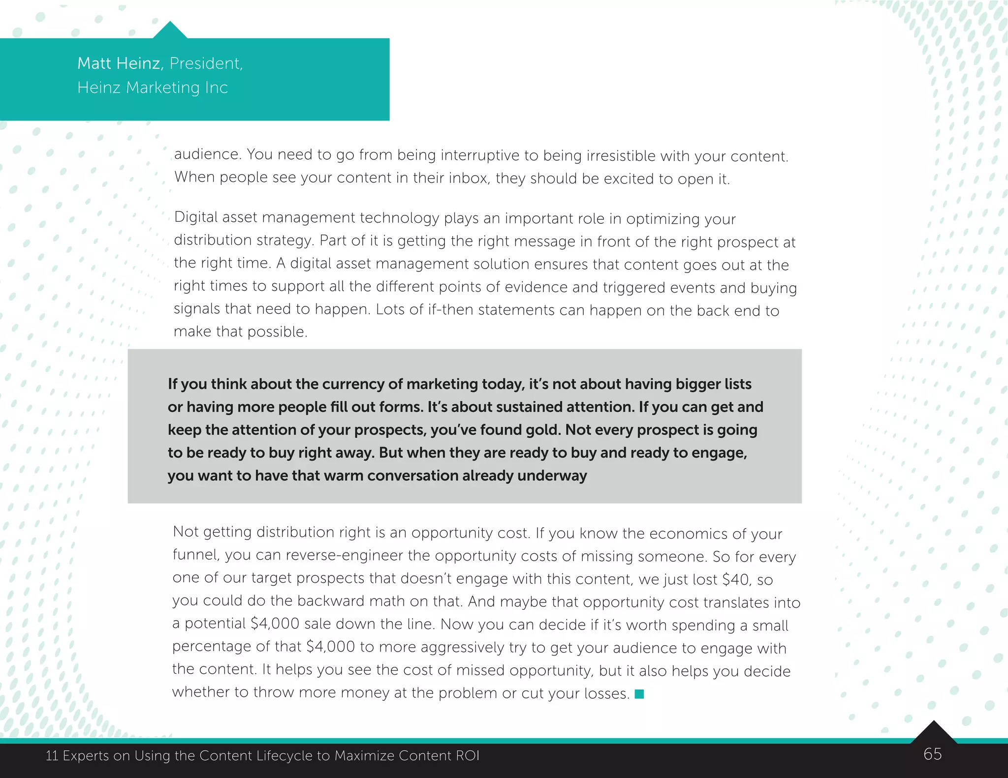 6511 Experts on Using the Content Lifecycle to Maximize Content ROI
Matt Heinz, President,
Heinz Marketing Inc
audience. You need to go from being interruptive to being irresistible with your content.
When people see your content in their inbox, they should be excited to open it.
Digital asset management technology plays an important role in optimizing your
distribution strategy. Part of it is getting the right message in front of the right prospect at
the right time. A digital asset management solution ensures that content goes out at the
right times to support all the different points of evidence and triggered events and buying
signals that need to happen. Lots of if-then statements can happen on the back end to
make that possible.
.
Not getting distribution right is an opportunity cost. If you know the economics of your
funnel, you can reverse-engineer the opportunity costs of missing someone. So for every
one of our target prospects that doesn’t engage with this content, we just lost $40, so
you could do the backward math on that. And maybe that opportunity cost translates into
a potential $4,000 sale down the line. Now you can decide if it’s worth spending a small
percentage of that $4,000 to more aggressively try to get your audience to engage with
the content. It helps you see the cost of missed opportunity, but it also helps you decide
whether to throw more money at the problem or cut your losses.
If you think about the currency of marketing today, it’s not about having bigger lists
or having more people fill out forms. It’s about sustained attention. If you can get and
keep the attention of your prospects, you’ve found gold. Not every prospect is going
to be ready to buy right away. But when they are ready to buy and ready to engage,
you want to have that warm conversation already underway
 