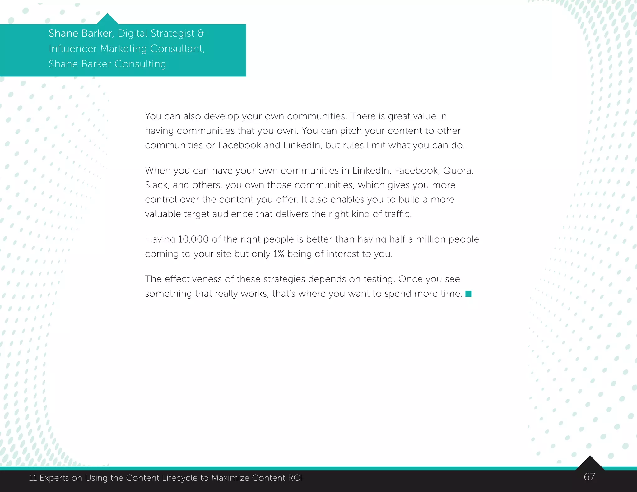 6711 Experts on Using the Content Lifecycle to Maximize Content ROI
Shane Barker, Digital Strategist 
Influencer Marketing Consultant,
Shane Barker Consulting
You can also develop your own communities. There is great value in
having communities that you own. You can pitch your content to other
communities or Facebook and LinkedIn, but rules limit what you can do.
When you can have your own communities in LinkedIn, Facebook, Quora,
Slack, and others, you own those communities, which gives you more
control over the content you offer. It also enables you to build a more
valuable target audience that delivers the right kind of traffic.
Having 10,000 of the right people is better than having half a million people
coming to your site but only 1% being of interest to you.
The effectiveness of these strategies depends on testing. Once you see
something that really works, that’s where you want to spend more time.
 