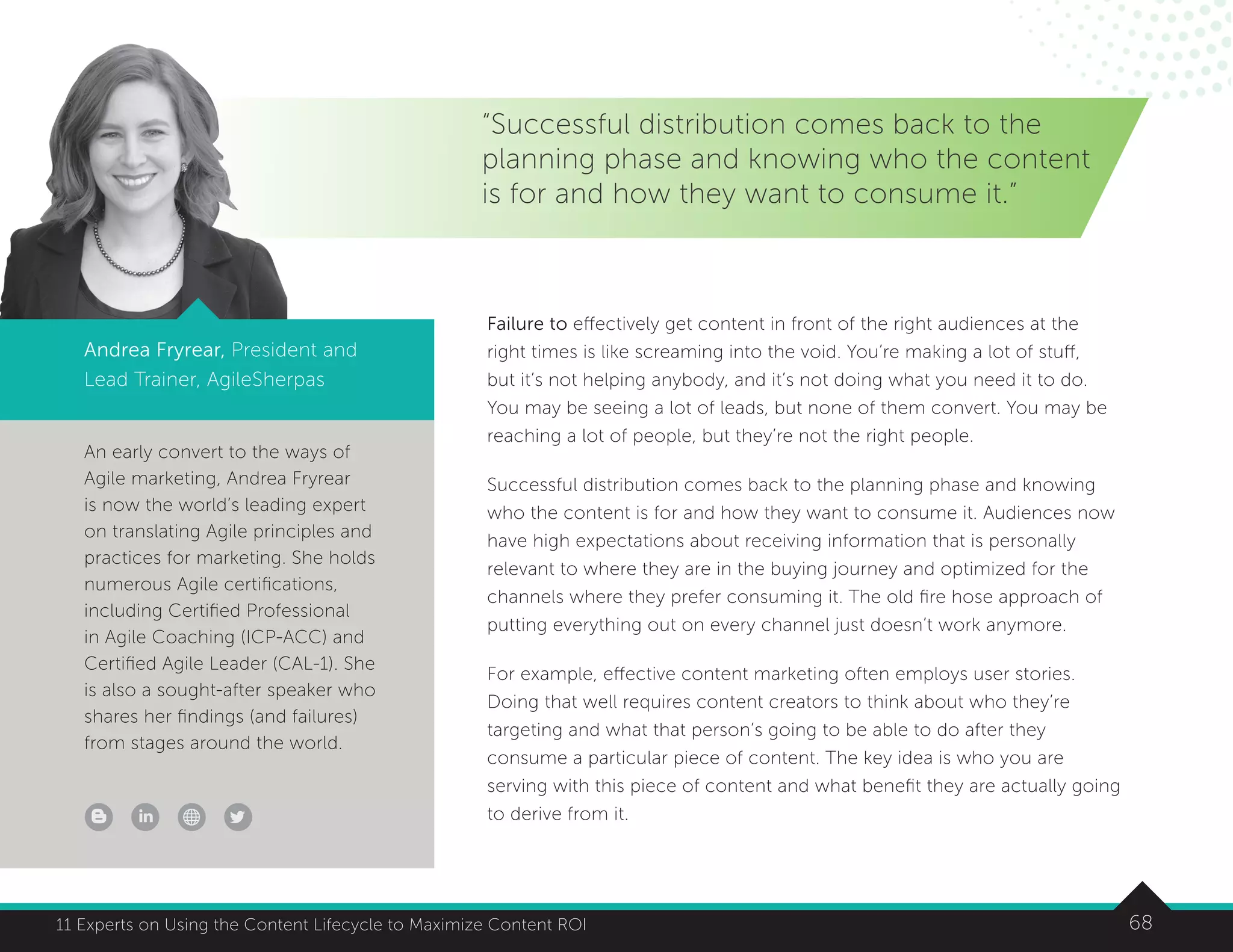 6811 Experts on Using the Content Lifecycle to Maximize Content ROI
An early convert to the ways of
Agile marketing, Andrea Fryrear
is now the world’s leading expert
on translating Agile principles and
practices for marketing. She holds
numerous Agile certifications,
including Certified Professional
in Agile Coaching (ICP-ACC) and
Certified Agile Leader (CAL-1). She
is also a sought-after speaker who
shares her findings (and failures)
from stages around the world.
6811 Experts on Using the Content Lifecycle to Maximize Content ROI
“Successful distribution comes back to the
planning phase and knowing who the content
is for and how they want to consume it.”
Andrea Fryrear, President and
Lead Trainer, AgileSherpas
Failure to effectively get content in front of the right audiences at the
right times is like screaming into the void. You’re making a lot of stuff,
but it’s not helping anybody, and it’s not doing what you need it to do.
You may be seeing a lot of leads, but none of them convert. You may be
reaching a lot of people, but they’re not the right people.
Successful distribution comes back to the planning phase and knowing
who the content is for and how they want to consume it. Audiences now
have high expectations about receiving information that is personally
relevant to where they are in the buying journey and optimized for the
channels where they prefer consuming it. The old fire hose approach of
putting everything out on every channel just doesn’t work anymore.
For example, effective content marketing often employs user stories.
Doing that well requires content creators to think about who they’re
targeting and what that person’s going to be able to do after they
consume a particular piece of content. The key idea is who you are
serving with this piece of content and what benefit they are actually going
to derive from it.
 