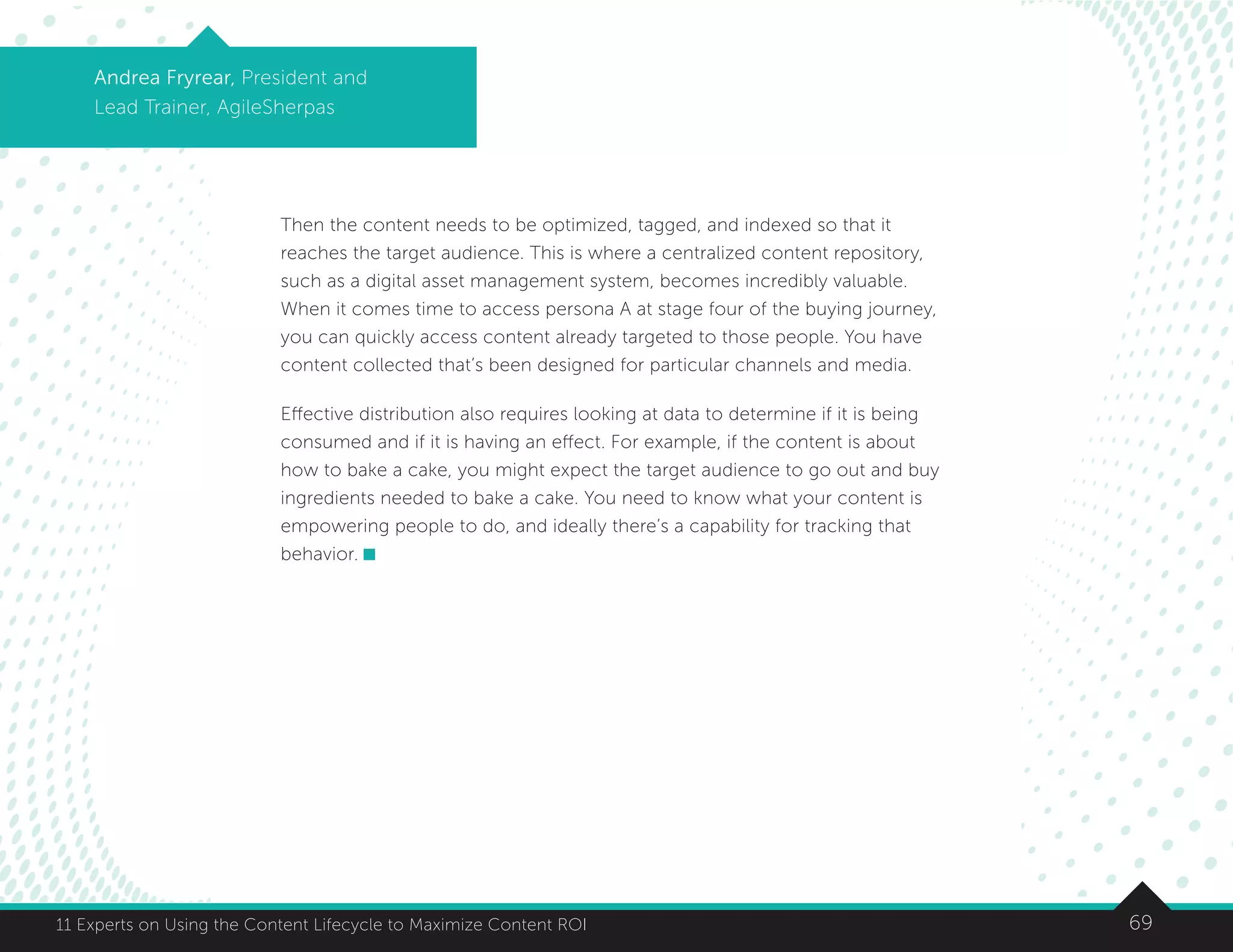 6911 Experts on Using the Content Lifecycle to Maximize Content ROI
Andrea Fryrear, President and
Lead Trainer, AgileSherpas
Then the content needs to be optimized, tagged, and indexed so that it
reaches the target audience. This is where a centralized content repository,
such as a digital asset management system, becomes incredibly valuable.
When it comes time to access persona A at stage four of the buying journey,
you can quickly access content already targeted to those people. You have
content collected that’s been designed for particular channels and media.
Effective distribution also requires looking at data to determine if it is being
consumed and if it is having an effect. For example, if the content is about
how to bake a cake, you might expect the target audience to go out and buy
ingredients needed to bake a cake. You need to know what your content is
empowering people to do, and ideally there’s a capability for tracking that
behavior.
 