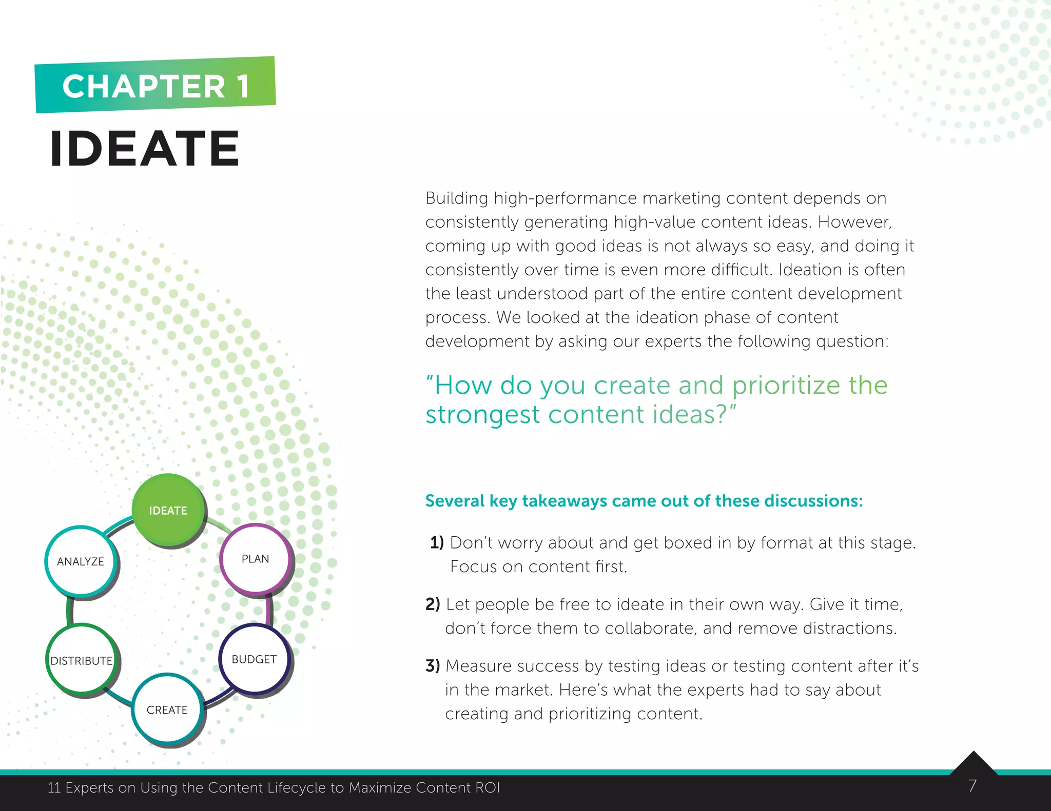 711 Experts on Using the Content Lifecycle to Maximize Content ROI
Building high-performance marketing content depends on
consistently generating high-value content ideas. However,
coming up with good ideas is not always so easy, and doing it
consistently over time is even more difficult. Ideation is often
the least understood part of the entire content development
process. We looked at the ideation phase of content
development by asking our experts the following question:
“How do you create and prioritize the
strongest content ideas?”
Several key takeaways came out of these discussions:
1) Don’t worry about and get boxed in by format at this stage.
Focus on content first.
2) Let people be free to ideate in their own way. Give it time,
don’t force them to collaborate, and remove distractions.
3) Measure success by testing ideas or testing content after it’s
in the market. Here’s what the experts had to say about
creating and prioritizing content.
IDEATE
CHAPTER 1
7
IDEATE
ANALYZE PLAN
BUDGET
CREATE
DISTRIBUTE
 