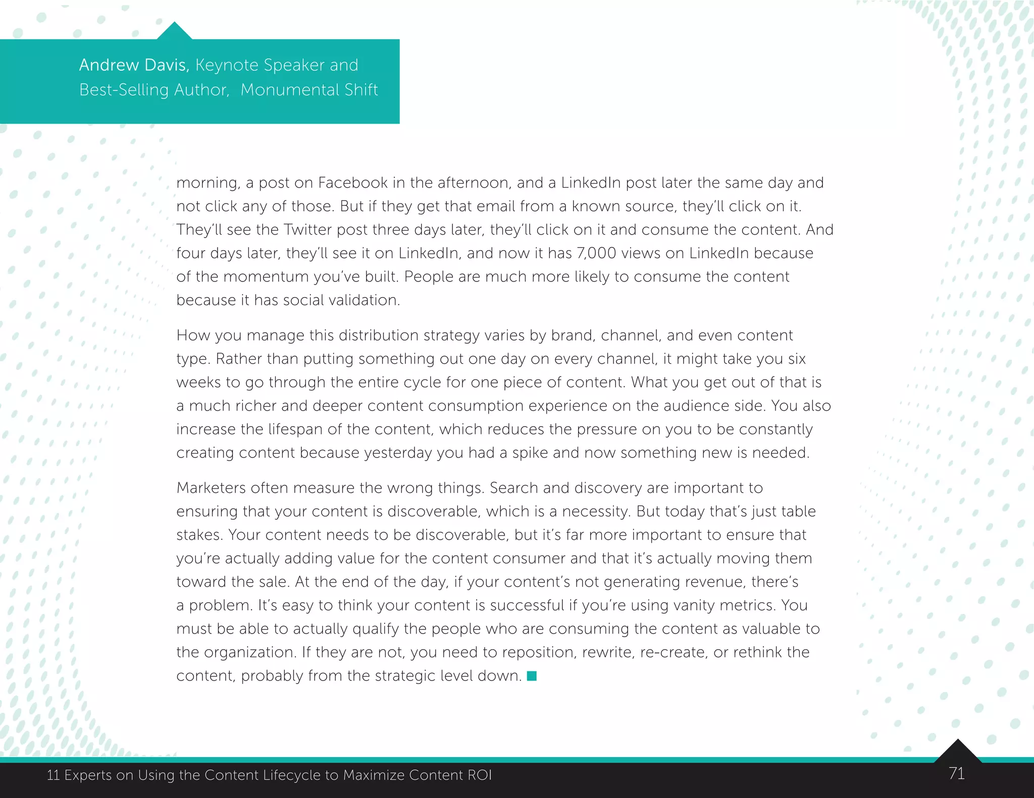 7111 Experts on Using the Content Lifecycle to Maximize Content ROI
Andrew Davis, Keynote Speaker and
Best-Selling Author, Monumental Shift
morning, a post on Facebook in the afternoon, and a LinkedIn post later the same day and
not click any of those. But if they get that email from a known source, they’ll click on it.
They’ll see the Twitter post three days later, they’ll click on it and consume the content. And
four days later, they’ll see it on LinkedIn, and now it has 7,000 views on LinkedIn because
of the momentum you’ve built. People are much more likely to consume the content
because it has social validation.
How you manage this distribution strategy varies by brand, channel, and even content
type. Rather than putting something out one day on every channel, it might take you six
weeks to go through the entire cycle for one piece of content. What you get out of that is
a much richer and deeper content consumption experience on the audience side. You also
increase the lifespan of the content, which reduces the pressure on you to be constantly
creating content because yesterday you had a spike and now something new is needed.
Marketers often measure the wrong things. Search and discovery are important to
ensuring that your content is discoverable, which is a necessity. But today that’s just table
stakes. Your content needs to be discoverable, but it’s far more important to ensure that
you’re actually adding value for the content consumer and that it’s actually moving them
toward the sale. At the end of the day, if your content’s not generating revenue, there’s
a problem. It’s easy to think your content is successful if you’re using vanity metrics. You
must be able to actually qualify the people who are consuming the content as valuable to
the organization. If they are not, you need to reposition, rewrite, re-create, or rethink the
content, probably from the strategic level down.
 