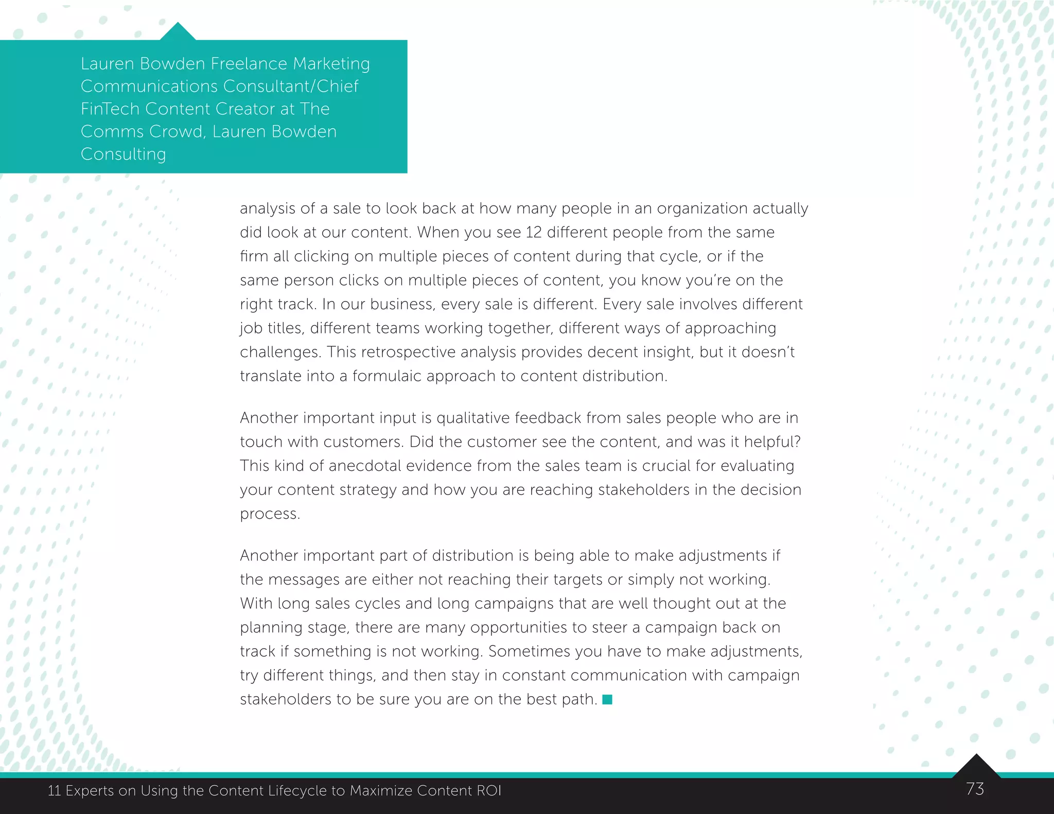 7311 Experts on Using the Content Lifecycle to Maximize Content ROI
Lauren Bowden Freelance Marketing
Communications Consultant/Chief
FinTech Content Creator at The
Comms Crowd, Lauren Bowden
Consulting
analysis of a sale to look back at how many people in an organization actually
did look at our content. When you see 12 different people from the same
firm all clicking on multiple pieces of content during that cycle, or if the
same person clicks on multiple pieces of content, you know you’re on the
right track. In our business, every sale is different. Every sale involves different
job titles, different teams working together, different ways of approaching
challenges. This retrospective analysis provides decent insight, but it doesn’t
translate into a formulaic approach to content distribution.
Another important input is qualitative feedback from sales people who are in
touch with customers. Did the customer see the content, and was it helpful?
This kind of anecdotal evidence from the sales team is crucial for evaluating
your content strategy and how you are reaching stakeholders in the decision
process.
Another important part of distribution is being able to make adjustments if
the messages are either not reaching their targets or simply not working.
With long sales cycles and long campaigns that are well thought out at the
planning stage, there are many opportunities to steer a campaign back on
track if something is not working. Sometimes you have to make adjustments,
try different things, and then stay in constant communication with campaign
stakeholders to be sure you are on the best path.
 