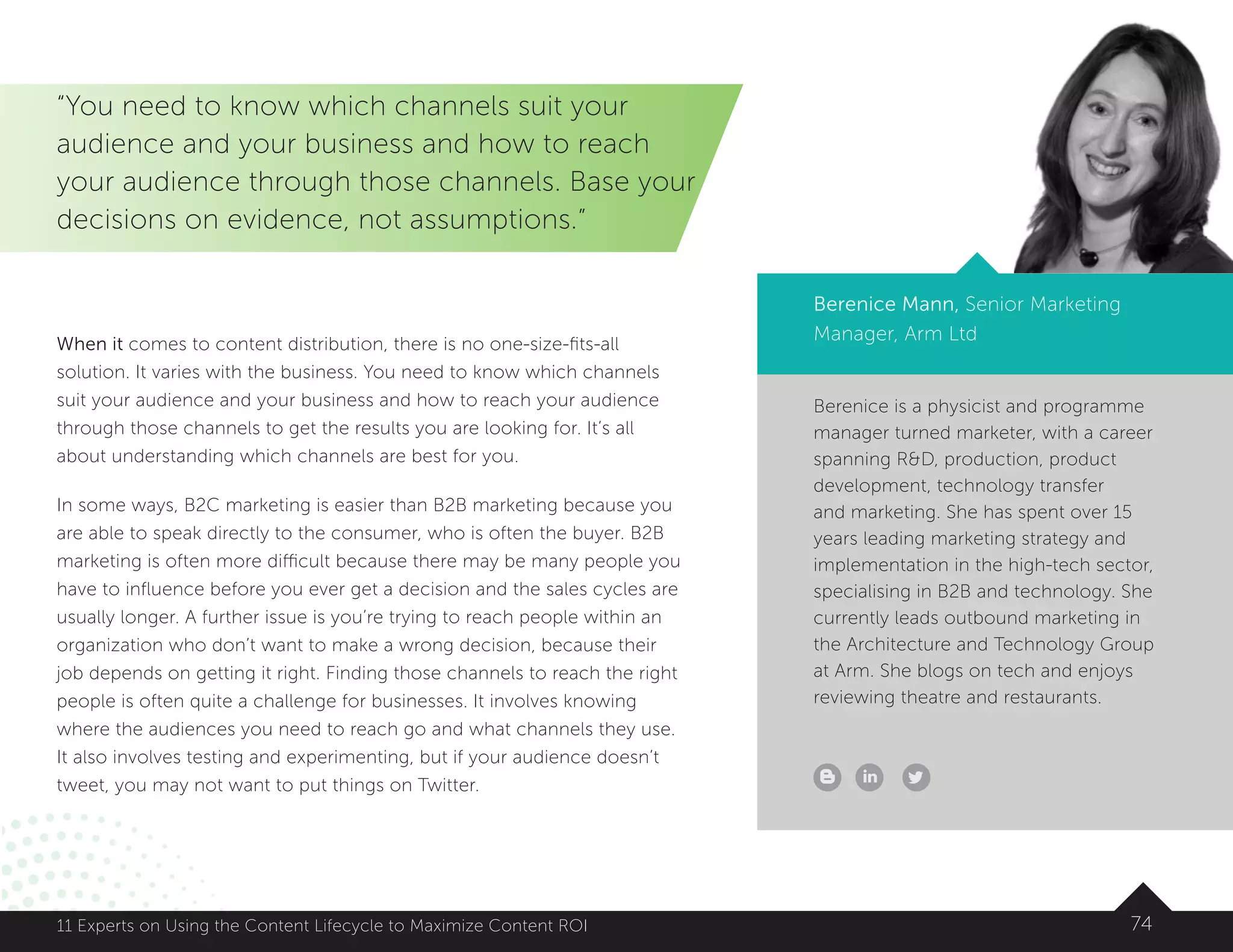 Berenice is a physicist and programme
manager turned marketer, with a career
spanning RD, production, product
development, technology transfer
and marketing. She has spent over 15
years leading marketing strategy and
implementation in the high-tech sector,
specialising in B2B and technology. She
currently leads outbound marketing in
the Architecture and Technology Group
at Arm. She blogs on tech and enjoys
reviewing theatre and restaurants.
7411 Experts on Using the Content Lifecycle to Maximize Content ROI
“You need to know which channels suit your
audience and your business and how to reach
your audience through those channels. Base your
decisions on evidence, not assumptions.”
Berenice Mann, Senior Marketing
Manager, Arm LtdWhen it comes to content distribution, there is no one-size-fits-all
solution. It varies with the business. You need to know which channels
suit your audience and your business and how to reach your audience
through those channels to get the results you are looking for. It’s all
about understanding which channels are best for you.
In some ways, B2C marketing is easier than B2B marketing because you
are able to speak directly to the consumer, who is often the buyer. B2B
marketing is often more difficult because there may be many people you
have to influence before you ever get a decision and the sales cycles are
usually longer. A further issue is you’re trying to reach people within an
organization who don’t want to make a wrong decision, because their
job depends on getting it right. Finding those channels to reach the right
people is often quite a challenge for businesses. It involves knowing
where the audiences you need to reach go and what channels they use.
It also involves testing and experimenting, but if your audience doesn’t
tweet, you may not want to put things on Twitter.
 