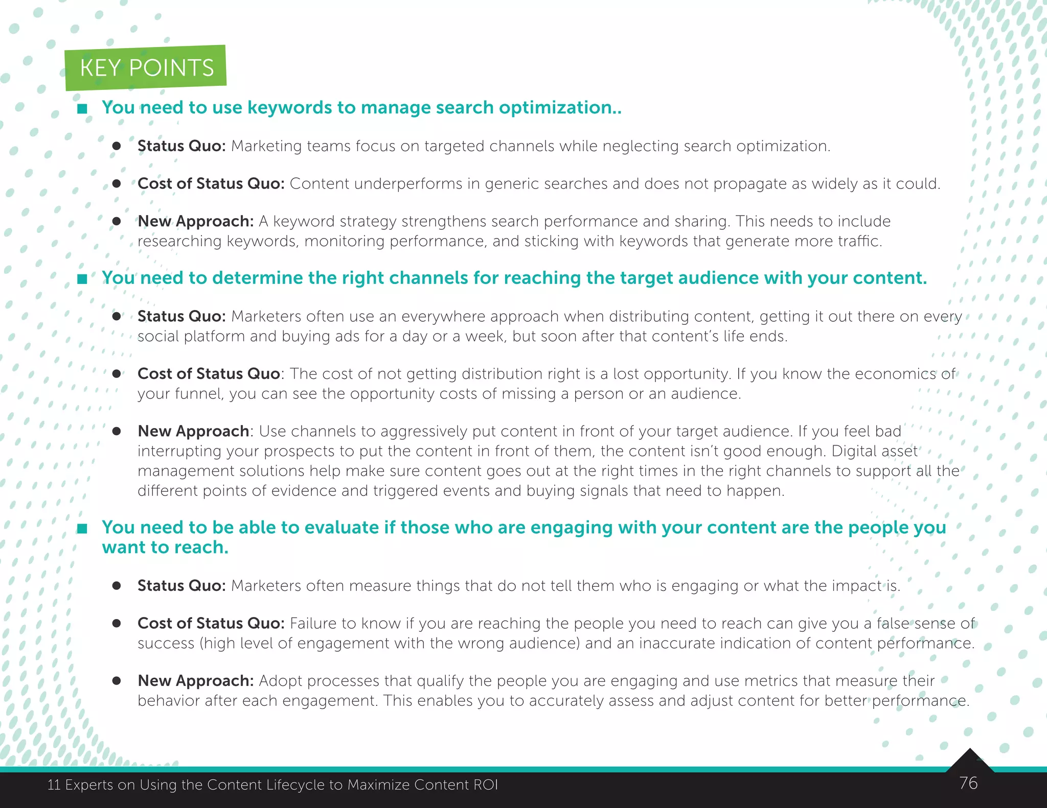 7611 Experts on Using the Content Lifecycle to Maximize Content ROI
KEY POINTS
	 You need to use keywords to manage search optimization..
l	 Status Quo: Marketing teams focus on targeted channels while neglecting search optimization.
l	 Cost of Status Quo: Content underperforms in generic searches and does not propagate as widely as it could.
l	 New Approach: A keyword strategy strengthens search performance and sharing. This needs to include
researching keywords, monitoring performance, and sticking with keywords that generate more traffic.
	 You need to determine the right channels for reaching the target audience with your content.
l	 Status Quo: Marketers often use an everywhere approach when distributing content, getting it out there on every
social platform and buying ads for a day or a week, but soon after that content’s life ends.
l	 Cost of Status Quo: The cost of not getting distribution right is a lost opportunity. If you know the economics of
your funnel, you can see the opportunity costs of missing a person or an audience.
l	 New Approach: Use channels to aggressively put content in front of your target audience. If you feel bad
interrupting your prospects to put the content in front of them, the content isn’t good enough. Digital asset
management solutions help make sure content goes out at the right times in the right channels to support all the
different points of evidence and triggered events and buying signals that need to happen.
	 You need to be able to evaluate if those who are engaging with your content are the people you
want to reach.
l	 Status Quo: Marketers often measure things that do not tell them who is engaging or what the impact is.
l	 Cost of Status Quo: Failure to know if you are reaching the people you need to reach can give you a false sense of
success (high level of engagement with the wrong audience) and an inaccurate indication of content performance.
l	 New Approach: Adopt processes that qualify the people you are engaging and use metrics that measure their
behavior after each engagement. This enables you to accurately assess and adjust content for better performance.
 
