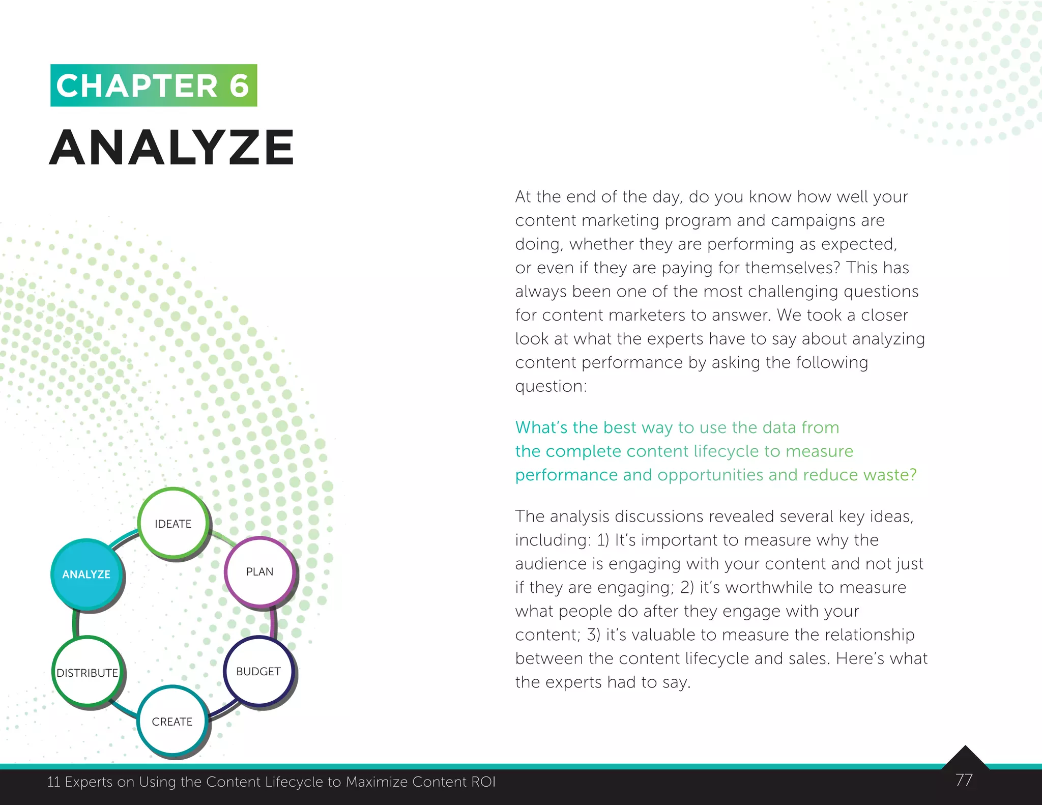 7711 Experts on Using the Content Lifecycle to Maximize Content ROI 77
At the end of the day, do you know how well your
content marketing program and campaigns are
doing, whether they are performing as expected,
or even if they are paying for themselves? This has
always been one of the most challenging questions
for content marketers to answer. We took a closer
look at what the experts have to say about analyzing
content performance by asking the following
question:
What’s the best way to use the data from
the complete content lifecycle to measure
performance and opportunities and reduce waste?
The analysis discussions revealed several key ideas,
including: 1) It’s important to measure why the
audience is engaging with your content and not just
if they are engaging; 2) it’s worthwhile to measure
what people do after they engage with your
content; 3) it’s valuable to measure the relationship
between the content lifecycle and sales. Here’s what
the experts had to say.
ANALYZE
CHAPTER 6
IDEATE
ANALYZE PLAN
BUDGET
CREATE
DISTRIBUTE
 