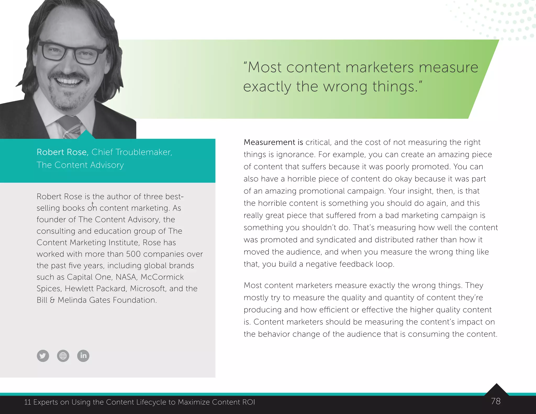 7811 Experts on Using the Content Lifecycle to Maximize Content ROI
t
Robert Rose is the author of three best-
selling books on content marketing. As
founder of The Content Advisory, the
consulting and education group of The
Content Marketing Institute, Rose has
worked with more than 500 companies over
the past five years, including global brands
such as Capital One, NASA, McCormick
Spices, Hewlett Packard, Microsoft, and the
Bill  Melinda Gates Foundation.
“Most content marketers measure
exactly the wrong things.”
Robert Rose, Chief Troublemaker,
The Content Advisory
Measurement is critical, and the cost of not measuring the right
things is ignorance. For example, you can create an amazing piece
of content that suffers because it was poorly promoted. You can
also have a horrible piece of content do okay because it was part
of an amazing promotional campaign. Your insight, then, is that
the horrible content is something you should do again, and this
really great piece that suffered from a bad marketing campaign is
something you shouldn’t do. That’s measuring how well the content
was promoted and syndicated and distributed rather than how it
moved the audience, and when you measure the wrong thing like
that, you build a negative feedback loop.
Most content marketers measure exactly the wrong things. They
mostly try to measure the quality and quantity of content they’re
producing and how efficient or effective the higher quality content
is. Content marketers should be measuring the content’s impact on
the behavior change of the audience that is consuming the content.
 