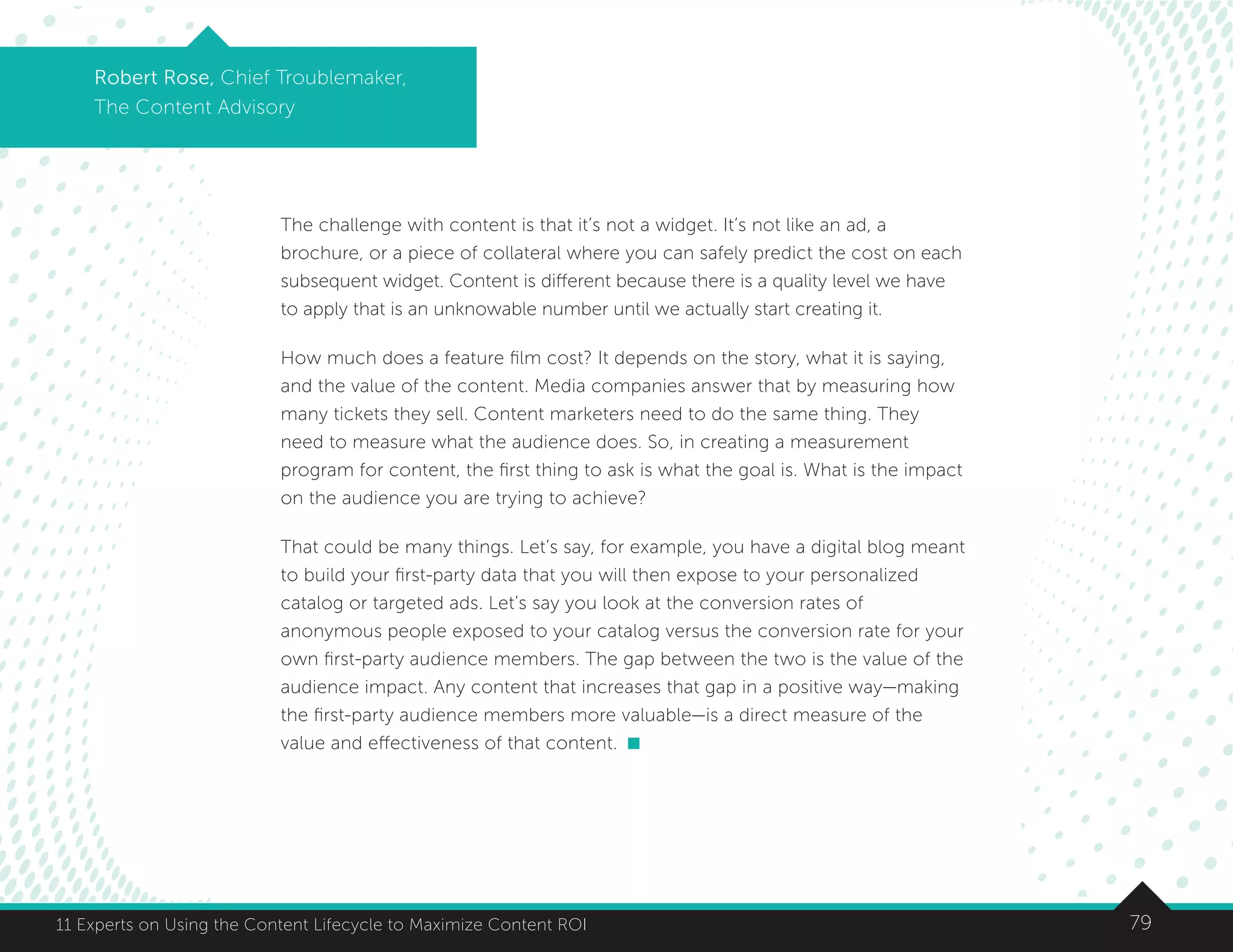7911 Experts on Using the Content Lifecycle to Maximize Content ROI
Robert Rose, Chief Troublemaker,
The Content Advisory
The challenge with content is that it’s not a widget. It’s not like an ad, a
brochure, or a piece of collateral where you can safely predict the cost on each
subsequent widget. Content is different because there is a quality level we have
to apply that is an unknowable number until we actually start creating it.
How much does a feature film cost? It depends on the story, what it is saying,
and the value of the content. Media companies answer that by measuring how
many tickets they sell. Content marketers need to do the same thing. They
need to measure what the audience does. So, in creating a measurement
program for content, the first thing to ask is what the goal is. What is the impact
on the audience you are trying to achieve?
That could be many things. Let’s say, for example, you have a digital blog meant
to build your first-party data that you will then expose to your personalized
catalog or targeted ads. Let’s say you look at the conversion rates of
anonymous people exposed to your catalog versus the conversion rate for your
own first-party audience members. The gap between the two is the value of the
audience impact. Any content that increases that gap in a positive way—making
the first-party audience members more valuable—is a direct measure of the
value and effectiveness of that content.
 