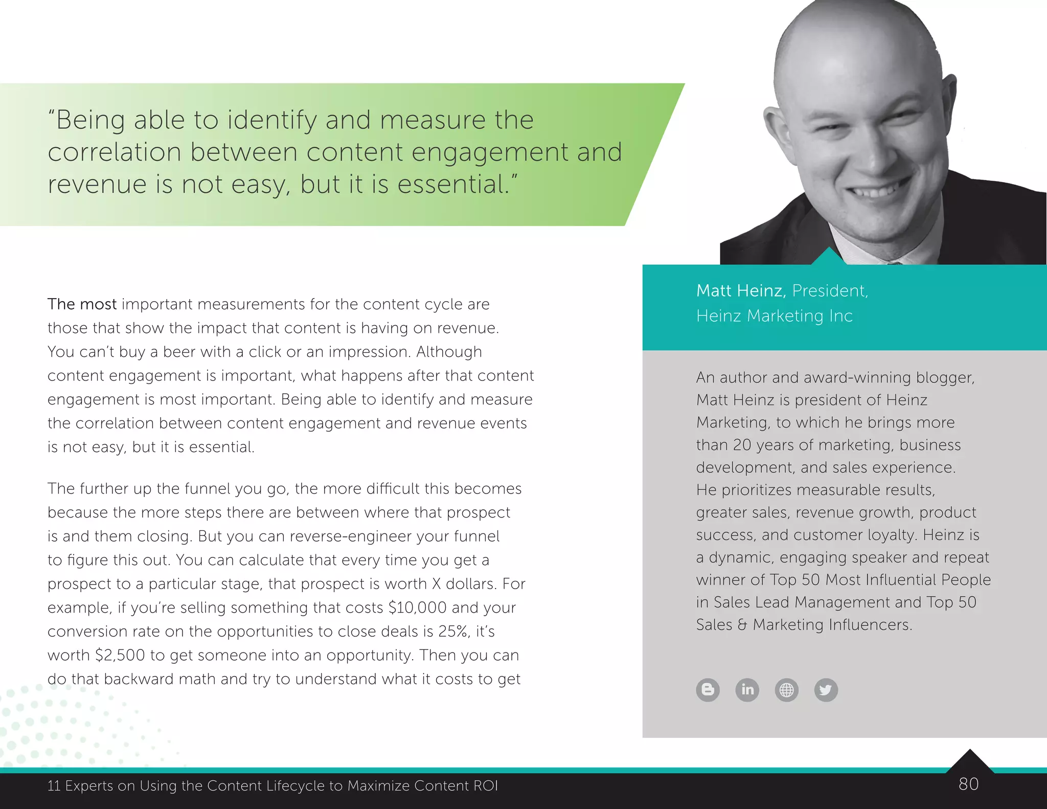8011 Experts on Using the Content Lifecycle to Maximize Content ROI
An author and award-winning blogger,
Matt Heinz is president of Heinz
Marketing, to which he brings more
than 20 years of marketing, business
development, and sales experience.
He prioritizes measurable results,
greater sales, revenue growth, product
success, and customer loyalty. Heinz is
a dynamic, engaging speaker and repeat
winner of Top 50 Most Influential People
in Sales Lead Management and Top 50
Sales  Marketing Influencers.
8011 Experts on Using the Content Lifecycle to Maximize Content ROI
“Being able to identify and measure the
correlation between content engagement and
revenue is not easy, but it is essential.”
Matt Heinz, President,
Heinz Marketing Inc
The most important measurements for the content cycle are
those that show the impact that content is having on revenue.
You can’t buy a beer with a click or an impression. Although
content engagement is important, what happens after that content
engagement is most important. Being able to identify and measure
the correlation between content engagement and revenue events
is not easy, but it is essential.
The further up the funnel you go, the more difficult this becomes
because the more steps there are between where that prospect
is and them closing. But you can reverse-engineer your funnel
to figure this out. You can calculate that every time you get a
prospect to a particular stage, that prospect is worth X dollars. For
example, if you’re selling something that costs $10,000 and your
conversion rate on the opportunities to close deals is 25%, it’s
worth $2,500 to get someone into an opportunity. Then you can
do that backward math and try to understand what it costs to get
 