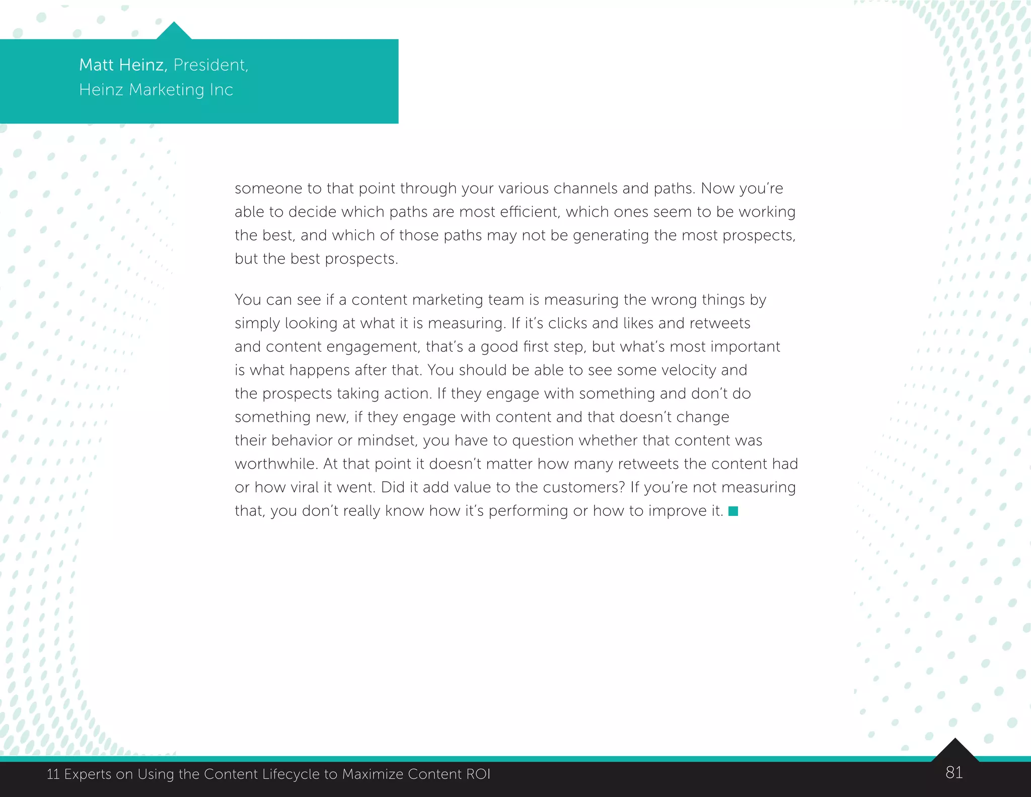 8111 Experts on Using the Content Lifecycle to Maximize Content ROI
Matt Heinz, President,
Heinz Marketing Inc
someone to that point through your various channels and paths. Now you’re
able to decide which paths are most efficient, which ones seem to be working
the best, and which of those paths may not be generating the most prospects,
but the best prospects.
You can see if a content marketing team is measuring the wrong things by
simply looking at what it is measuring. If it’s clicks and likes and retweets
and content engagement, that’s a good first step, but what’s most important
is what happens after that. You should be able to see some velocity and
the prospects taking action. If they engage with something and don’t do
something new, if they engage with content and that doesn’t change
their behavior or mindset, you have to question whether that content was
worthwhile. At that point it doesn’t matter how many retweets the content had
or how viral it went. Did it add value to the customers? If you’re not measuring
that, you don’t really know how it’s performing or how to improve it.
 