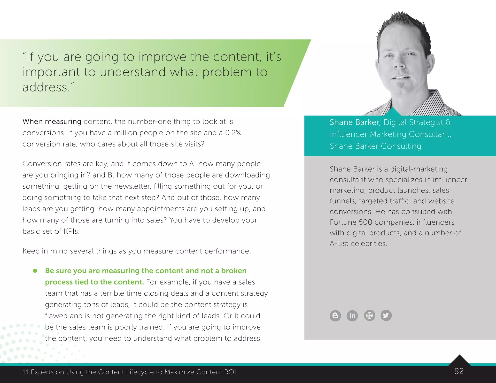 8211 Experts on Using the Content Lifecycle to Maximize Content ROI
Shane Barker is a digital-marketing
consultant who specializes in influencer
marketing, product launches, sales
funnels, targeted traffic, and website
conversions. He has consulted with
Fortune 500 companies, influencers
with digital products, and a number of
A-List celebrities.
Shane Barker, Digital Strategist 
Influencer Marketing Consultant,
Shane Barker Consulting
“If you are going to improve the content, it’s
important to understand what problem to
address.”
When measuring content, the number-one thing to look at is
conversions. If you have a million people on the site and a 0.2%
conversion rate, who cares about all those site visits?
Conversion rates are key, and it comes down to A: how many people
are you bringing in? and B: how many of those people are downloading
something, getting on the newsletter, filling something out for you, or
doing something to take that next step? And out of those, how many
leads are you getting, how many appointments are you setting up, and
how many of those are turning into sales? You have to develop your
basic set of KPIs.
Keep in mind several things as you measure content performance:
l	Be sure you are measuring the content and not a broken
process tied to the content. For example, if you have a sales
team that has a terrible time closing deals and a content strategy
generating tons of leads, it could be the content strategy is
flawed and is not generating the right kind of leads. Or it could
be the sales team is poorly trained. If you are going to improve
the content, you need to understand what problem to address.
 