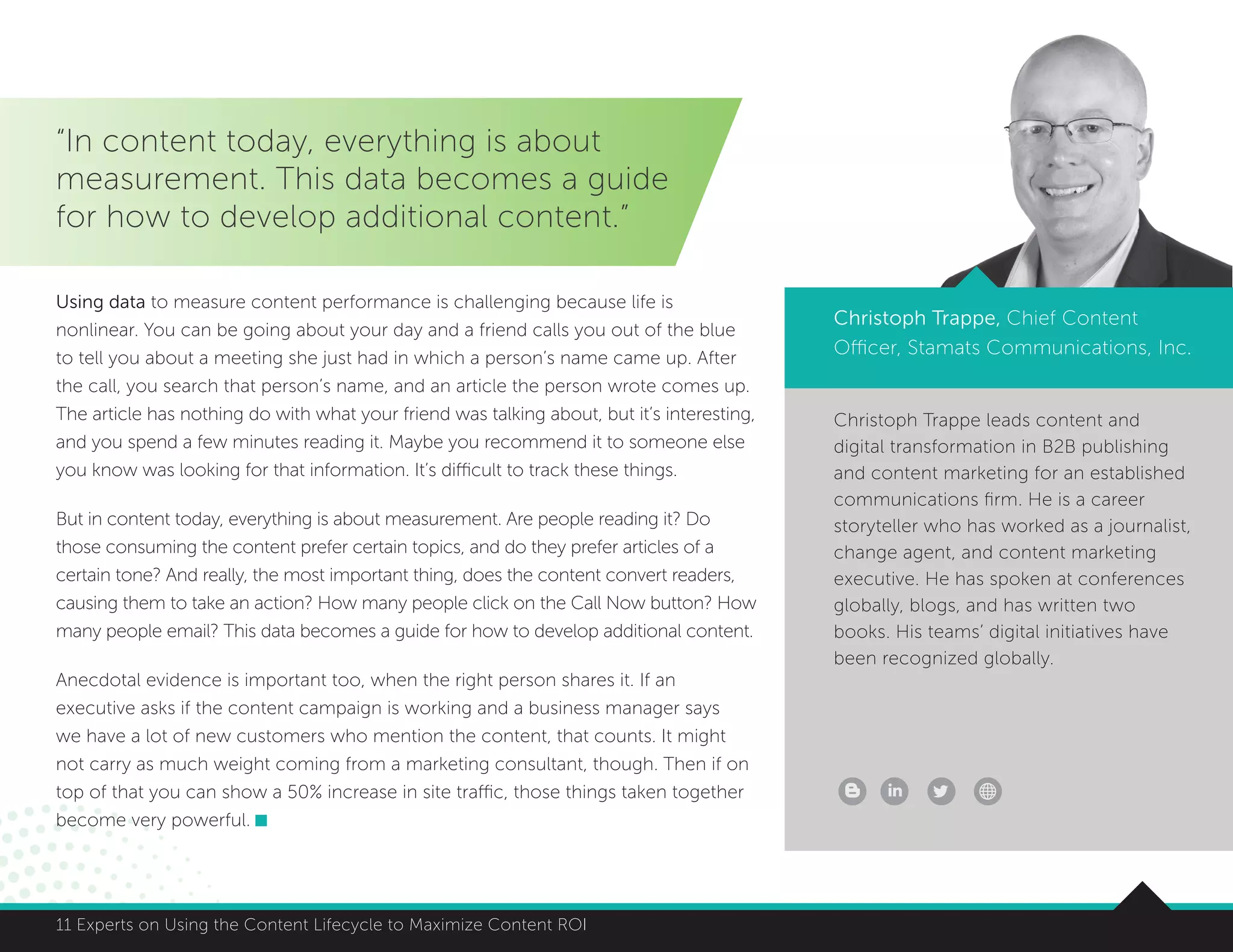 8411 Experts on Using the Content Lifecycle to Maximize Content ROI 8411 Experts on Using the Content Lifecycle to Maximize Content ROI
“In content today, everything is about
measurement. This data becomes a guide
for how to develop additional content.”
Christoph Trappe, Chief Content
Officer, Stamats Communications, Inc.
Using data to measure content performance is challenging because life is
nonlinear. You can be going about your day and a friend calls you out of the blue
to tell you about a meeting she just had in which a person’s name came up. After
the call, you search that person’s name, and an article the person wrote comes up.
The article has nothing do with what your friend was talking about, but it’s interesting,
and you spend a few minutes reading it. Maybe you recommend it to someone else
you know was looking for that information. It’s difficult to track these things.
But in content today, everything is about measurement. Are people reading it? Do
those consuming the content prefer certain topics, and do they prefer articles of a
certain tone? And really, the most important thing, does the content convert readers,
causing them to take an action? How many people click on the Call Now button? How
many people email? This data becomes a guide for how to develop additional content.
Anecdotal evidence is important too, when the right person shares it. If an
executive asks if the content campaign is working and a business manager says
we have a lot of new customers who mention the content, that counts. It might
not carry as much weight coming from a marketing consultant, though. Then if on
top of that you can show a 50% increase in site traffic, those things taken together
become very powerful.
Christoph Trappe leads content and
digital transformation in B2B publishing
and content marketing for an established
communications firm. He is a career
storyteller who has worked as a journalist,
change agent, and content marketing
executive. He has spoken at conferences
globally, blogs, and has written two
books. His teams’ digital initiatives have
been recognized globally.
 