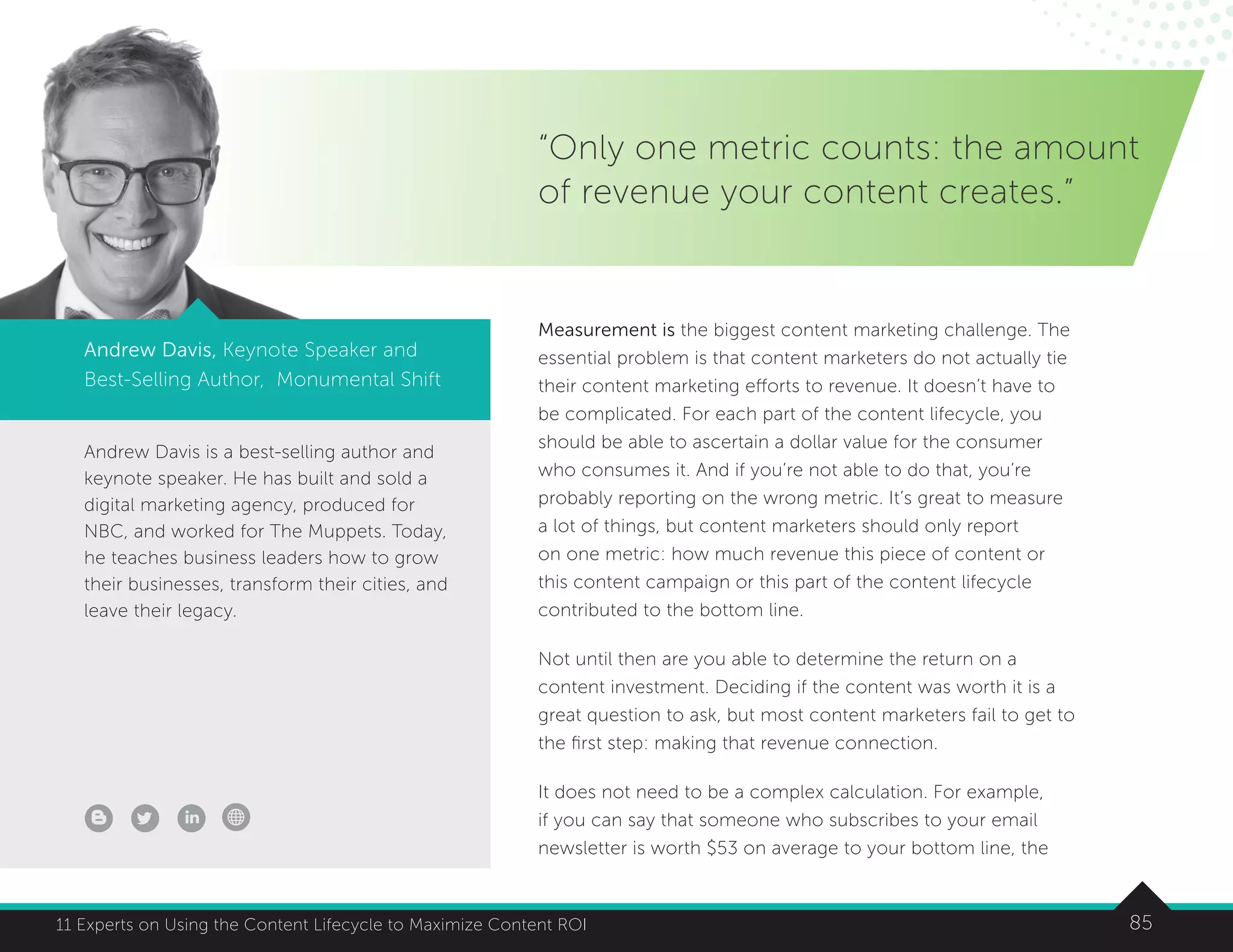 8511 Experts on Using the Content Lifecycle to Maximize Content ROI
Andrew Davis is a best-selling author and
keynote speaker. He has built and sold a
digital marketing agency, produced for
NBC, and worked for The Muppets. Today,
he teaches business leaders how to grow
their businesses, transform their cities, and
leave their legacy.
“Only one metric counts: the amount
of revenue your content creates.”
Andrew Davis, Keynote Speaker and
Best-Selling Author, Monumental Shift
Measurement is the biggest content marketing challenge. The
essential problem is that content marketers do not actually tie
their content marketing efforts to revenue. It doesn’t have to
be complicated. For each part of the content lifecycle, you
should be able to ascertain a dollar value for the consumer
who consumes it. And if you’re not able to do that, you’re
probably reporting on the wrong metric. It’s great to measure
a lot of things, but content marketers should only report
on one metric: how much revenue this piece of content or
this content campaign or this part of the content lifecycle
contributed to the bottom line.
Not until then are you able to determine the return on a
content investment. Deciding if the content was worth it is a
great question to ask, but most content marketers fail to get to
the first step: making that revenue connection.
It does not need to be a complex calculation. For example,
if you can say that someone who subscribes to your email
newsletter is worth $53 on average to your bottom line, the
 