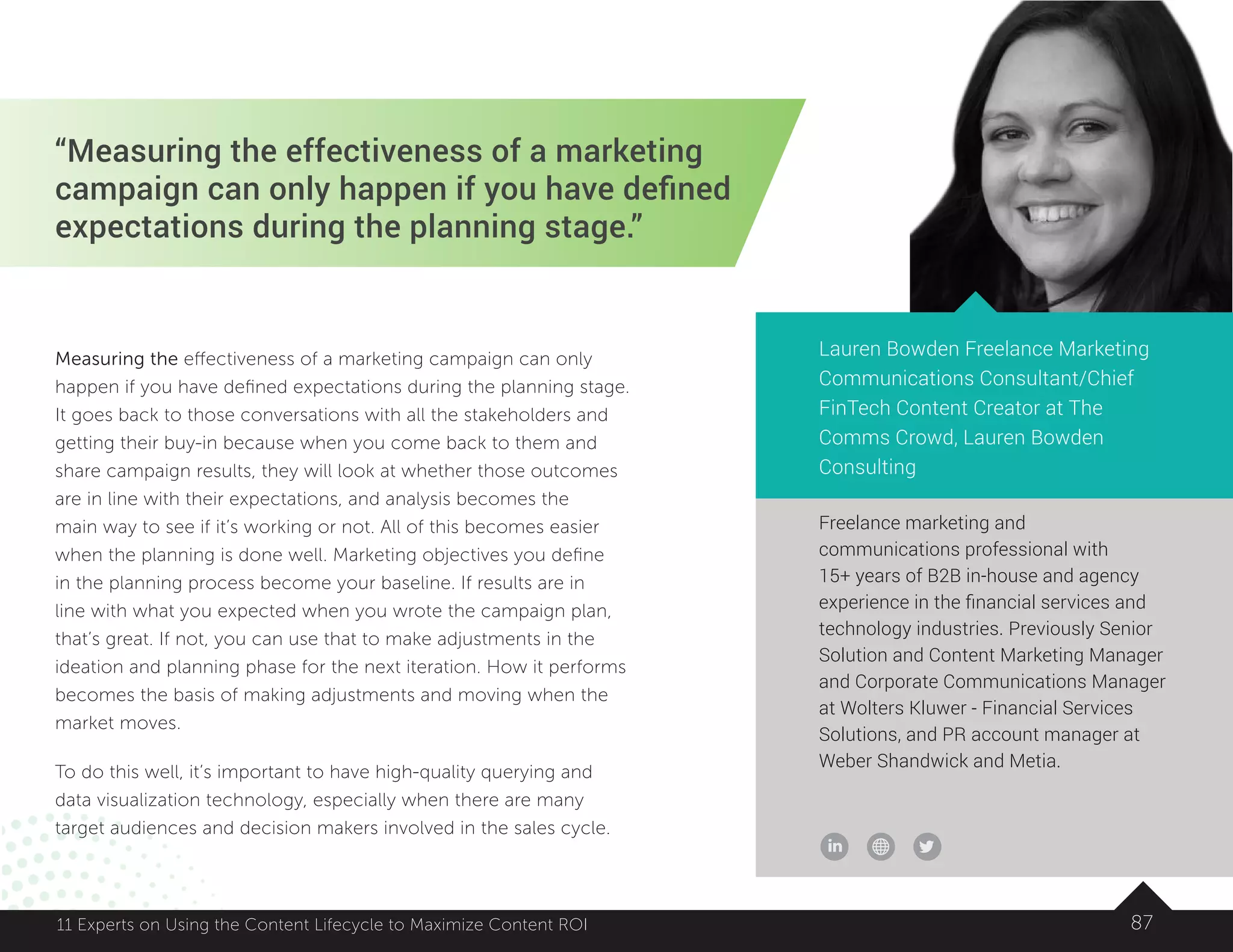 Freelance marketing and
communications professional with
15+ years of B2B in-house and agency
experience in the financial services and
technology industries. Previously Senior
Solution and Content Marketing Manager
and Corporate Communications Manager
at Wolters Kluwer - Financial Services
Solutions, and PR account manager at
Weber Shandwick and Metia.
“Measuring the effectiveness of a marketing
campaign can only happen if you have defined
expectations during the planning stage.”
Lauren Bowden Freelance Marketing
Communications Consultant/Chief
FinTech Content Creator at The
Comms Crowd, Lauren Bowden
Consulting
Measuring the effectiveness of a marketing campaign can only
happen if you have defined expectations during the planning stage.
It goes back to those conversations with all the stakeholders and
getting their buy-in because when you come back to them and
share campaign results, they will look at whether those outcomes
are in line with their expectations, and analysis becomes the
main way to see if it’s working or not. All of this becomes easier
when the planning is done well. Marketing objectives you define
in the planning process become your baseline. If results are in
line with what you expected when you wrote the campaign plan,
that’s great. If not, you can use that to make adjustments in the
ideation and planning phase for the next iteration. How it performs
becomes the basis of making adjustments and moving when the
market moves.
To do this well, it’s important to have high-quality querying and
data visualization technology, especially when there are many
target audiences and decision makers involved in the sales cycle.
8711 Experts on Using the Content Lifecycle to Maximize Content ROI
 
