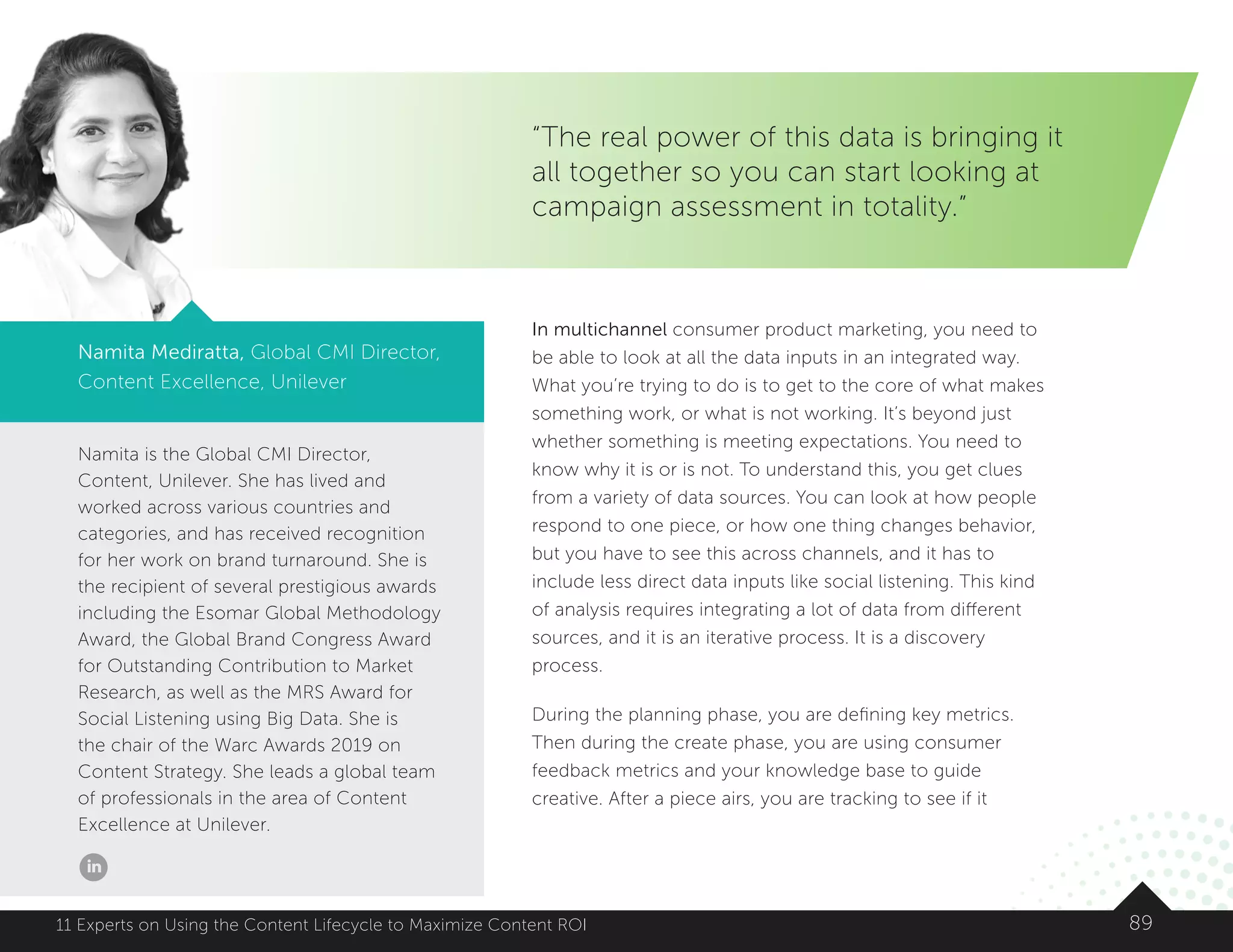 Namita is the Global CMI Director,
Content, Unilever. She has lived and
worked across various countries and
categories, and has received recognition
for her work on brand turnaround. She is
the recipient of several prestigious awards
including the Esomar Global Methodology
Award, the Global Brand Congress Award
for Outstanding Contribution to Market
Research, as well as the MRS Award for
Social Listening using Big Data. She is
the chair of the Warc Awards 2019 on
Content Strategy. She leads a global team
of professionals in the area of Content
Excellence at Unilever.
8911 Experts on Using the Content Lifecycle to Maximize Content ROI
“The real power of this data is bringing it
all together so you can start looking at
campaign assessment in totality.”
Namita Mediratta, Global CMI Director,
Content Excellence, Unilever
In multichannel consumer product marketing, you need to
be able to look at all the data inputs in an integrated way.
What you’re trying to do is to get to the core of what makes
something work, or what is not working. It’s beyond just
whether something is meeting expectations. You need to
know why it is or is not. To understand this, you get clues
from a variety of data sources. You can look at how people
respond to one piece, or how one thing changes behavior,
but you have to see this across channels, and it has to
include less direct data inputs like social listening. This kind
of analysis requires integrating a lot of data from different
sources, and it is an iterative process. It is a discovery
process.
During the planning phase, you are defining key metrics.
Then during the create phase, you are using consumer
feedback metrics and your knowledge base to guide
creative. After a piece airs, you are tracking to see if it
 