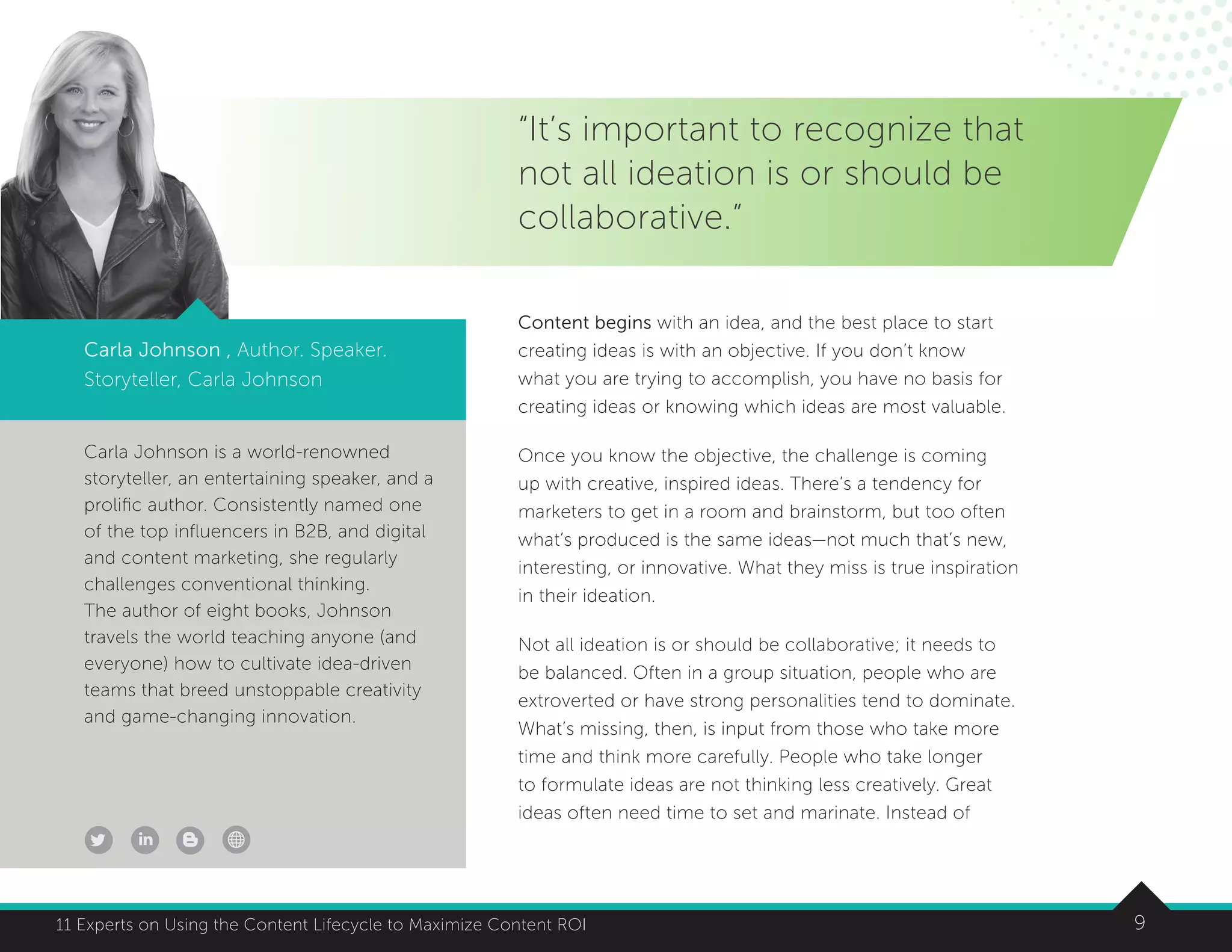 911 Experts on Using the Content Lifecycle to Maximize Content ROI
Carla Johnson is a world-renowned
storyteller, an entertaining speaker, and a
prolific author. Consistently named one
of the top influencers in B2B, and digital
and content marketing, she regularly
challenges conventional thinking.
The author of eight books, Johnson
travels the world teaching anyone (and
everyone) how to cultivate idea-driven
teams that breed unstoppable creativity
and game-changing innovation.
Carla Johnson , Author. Speaker.
Storyteller, Carla Johnson
“It’s important to recognize that
not all ideation is or should be
collaborative.”
Content begins with an idea, and the best place to start
creating ideas is with an objective. If you don’t know
what you are trying to accomplish, you have no basis for
creating ideas or knowing which ideas are most valuable.
Once you know the objective, the challenge is coming
up with creative, inspired ideas. There’s a tendency for
marketers to get in a room and brainstorm, but too often
what’s produced is the same ideas—not much that’s new,
interesting, or innovative. What they miss is true inspiration
in their ideation.
Not all ideation is or should be collaborative; it needs to
be balanced. Often in a group situation, people who are
extroverted or have strong personalities tend to dominate.
What’s missing, then, is input from those who take more
time and think more carefully. People who take longer
to formulate ideas are not thinking less creatively. Great
ideas often need time to set and marinate. Instead of
 