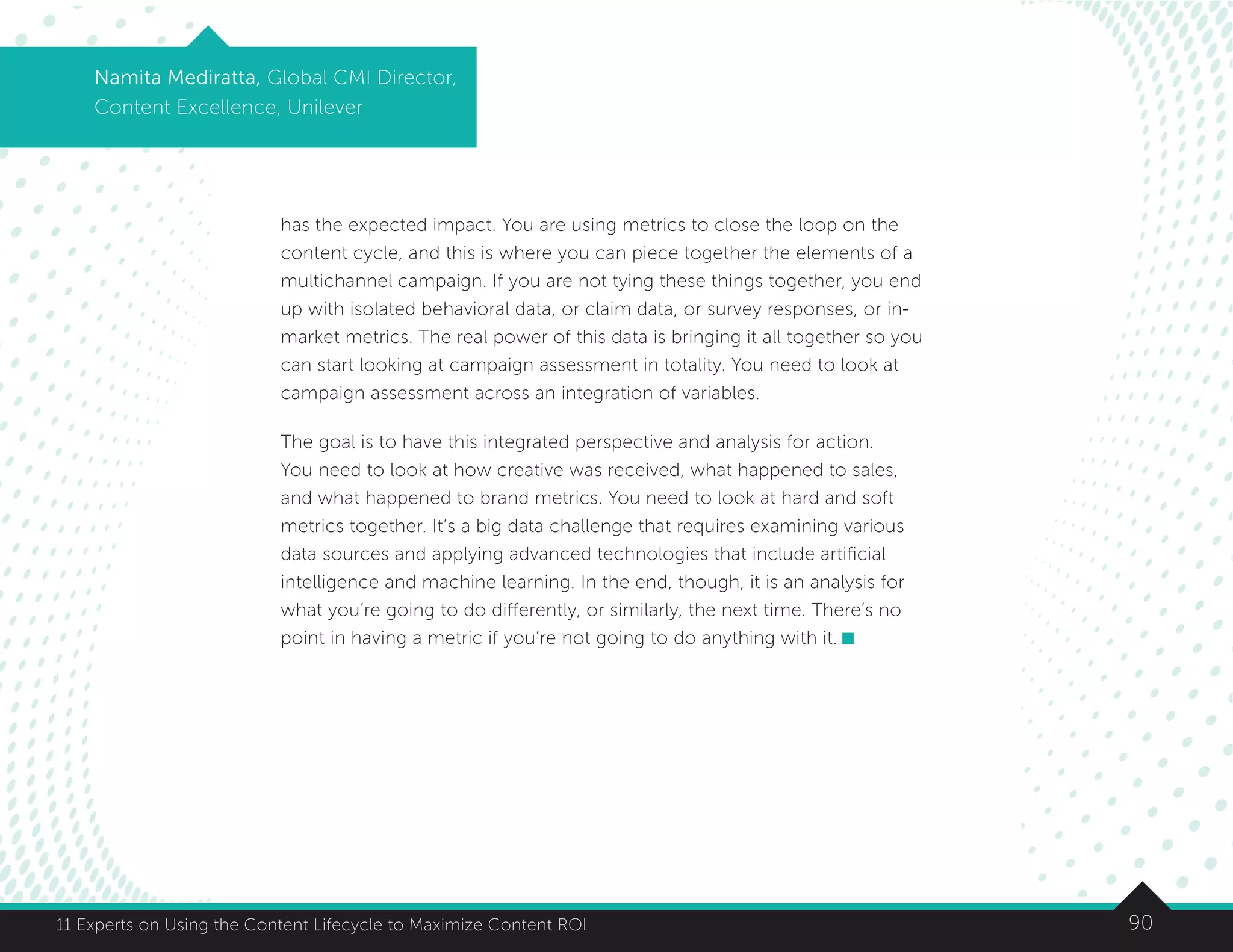 9011 Experts on Using the Content Lifecycle to Maximize Content ROI
Namita Mediratta, Global CMI Director,
Content Excellence, Unilever
has the expected impact. You are using metrics to close the loop on the
content cycle, and this is where you can piece together the elements of a
multichannel campaign. If you are not tying these things together, you end
up with isolated behavioral data, or claim data, or survey responses, or in-
market metrics. The real power of this data is bringing it all together so you
can start looking at campaign assessment in totality. You need to look at
campaign assessment across an integration of variables.
The goal is to have this integrated perspective and analysis for action.
You need to look at how creative was received, what happened to sales,
and what happened to brand metrics. You need to look at hard and soft
metrics together. It’s a big data challenge that requires examining various
data sources and applying advanced technologies that include artificial
intelligence and machine learning. In the end, though, it is an analysis for
what you’re going to do differently, or similarly, the next time. There’s no
point in having a metric if you’re not going to do anything with it.
 
