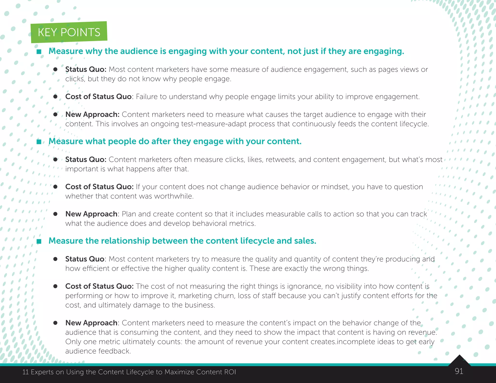 9111 Experts on Using the Content Lifecycle to Maximize Content ROI
KEY POINTS
	 Measure why the audience is engaging with your content, not just if they are engaging.
l	 Status Quo: Most content marketers have some measure of audience engagement, such as pages views or
clicks, but they do not know why people engage.
l	 Cost of Status Quo: Failure to understand why people engage limits your ability to improve engagement.
l	 New Approach: Content marketers need to measure what causes the target audience to engage with their
content. This involves an ongoing test-measure-adapt process that continuously feeds the content lifecycle.
	 Measure what people do after they engage with your content.
l	 Status Quo: Content marketers often measure clicks, likes, retweets, and content engagement, but what’s most
important is what happens after that.
l	 Cost of Status Quo: If your content does not change audience behavior or mindset, you have to question
whether that content was worthwhile.
l	 New Approach: Plan and create content so that it includes measurable calls to action so that you can track
what the audience does and develop behavioral metrics.
	 Measure the relationship between the content lifecycle and sales.
l	 Status Quo: Most content marketers try to measure the quality and quantity of content they’re producing and
how efficient or effective the higher quality content is. These are exactly the wrong things.
l	 Cost of Status Quo: The cost of not measuring the right things is ignorance, no visibility into how content is
performing or how to improve it, marketing churn, loss of staff because you can’t justify content efforts for the
cost, and ultimately damage to the business.
l	 New Approach: Content marketers need to measure the content’s impact on the behavior change of the
audience that is consuming the content, and they need to show the impact that content is having on revenue.
Only one metric ultimately counts: the amount of revenue your content creates.incomplete ideas to get early
audience feedback.
 