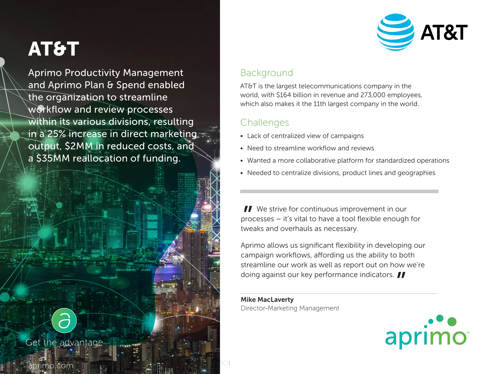 11 Experts on Using the Content Lifecycle to Maximize Content ROI
Background
ATT is the largest telecommunications company in the
world, with $164 billion in revenue and 273,000 employees,
which also makes it the 11th largest company in the world.
Challenges
•	 Lack of centralized view of campaigns
•	 Need to streamline workflow and reviews
•	 Wanted a more collaborative platform for standardized operations
•	 Needed to centralize divisions, product lines and geographies
We strive for continuous improvement in our
processes – it’s vital to have a tool flexible enough for
tweaks and overhauls as necessary.
Aprimo allows us significant flexibility in developing our
campaign workflows, affording us the ability to both
streamline our work as well as report out on how we’re
doing against our key performance indicators.
Mike MacLaverty
Director-Marketing Management
”
”
Get the advantage
aprimo.com
Aprimo Productivity Management
and Aprimo Plan  Spend enabled
the organization to streamline
workflow and review processes
within its various divisions, resulting
in a 25% increase in direct marketing
output, $2MM in reduced costs, and
a $35MM reallocation of funding.
ATT
 