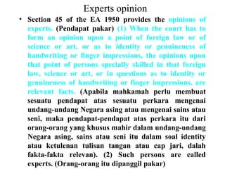 Experts opinion
• Section 45 of the EA 1950 provides the opinions of
experts. (Pendapat pakar) (1) When the court has to
form an opinion upon a point of foreign law or of
science or art, or as to identity or genuineness of
handwriting or finger impressions, the opinions upon
that point of persons specially skilled in that foreign
law, science or art, or in questions as to identity or
genuineness of handwriting or finger impressions, are
relevant facts. (Apabila mahkamah perlu membuat
sesuatu pendapat atas sesuatu perkara mengenai
undang-undang Negara asing atau mengenai sains atau
seni, maka pendapat-pendapat atas perkara itu dari
orang-orang yang khusus mahir dalam undang-undang
Negara asing, sains atau seni itu dalam soal identity
atau ketulenan tulisan tangan atau cap jari, dalah
fakta-fakta relevan). (2) Such persons are called
experts. (Orang-orang itu dipanggil pakar)
 