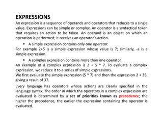 EXPRESSIONS
An expression is a sequence of operands and operators that reduces to a single
value. Expressions can be simple or complex. An operator is a syntactical token
that requires an action to be taken. An operand is an object on which an
operation is performed; it receives an operator's action.
 A simple expression contains only one operator.
For example 2+5 is a simple expression whose value is 7; similarly, -a is a
simple expression.
 A complex expression contains more than one operator.
An example of a complex expression is 2 + 5 * 7. To evaluate a complex
expression, we reduce it to a series of simple expressions.
We first evaluate the simple expression (5 * 7) and then the expression 2 + 35,
giving a result of 37.
Every language has operators whose actions are clearly specified in the
language syntax. The order in which the operators in a complex expression are
evaluated is determined by a set of priorities known as precedence; the
higher the precedence, the earlier the expression containing the operator is
evaluated.
 
