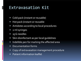 Extravasation Kit
 Cold pack (instant or reusable)
 Hot pack (instant or reusable
 Antidotes according to local procedures
 2 ml syringes
 25G needles
 Skin disinfectant as per local guidelines
 Indelible pen for marking the affected area
 Documentation forms
 Copy of extravasation management procedure
 Patient information leaflet
 