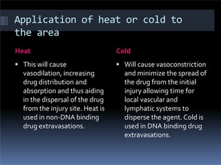 Application of heat or cold to
the area
Heat Cold
 This will cause
vasodilation, increasing
drug distribution and
absorption and thus aiding
in the dispersal of the drug
from the injury site. Heat is
used in non-DNA binding
drug extravasations.
 Will cause vasoconstriction
and minimize the spread of
the drug from the initial
injury allowing time for
local vascular and
lymphatic systems to
disperse the agent. Cold is
used in DNA binding drug
extravasations.
 