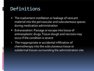 Definitions
 The inadvertent instillation or leakage of vesicant
material into the perivascular and subcutaneous spaces
during medication administration
 Extravasation: Passage or escape into tissue of
antineoplastic drugs.Tissue slough and necrosis may
occur if the condition is severe
 The inappropriate or accidental infiltration of
chemotherapy into the subcutaneous tissue or
subdermal tissues surrounding the administration site
 