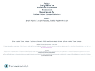 Authors
Luigi Bilotto
Brien Holden Vision Institute
Peer Reviewer
Meng Meng Xu
The New England College of Optometry
Editors
Brien Holden Vision Institute, Public Health Division
Brien Holden Vision Institute Foundation (formerly ICEE) is a Public Health division of Brien Holden Vision Institute
COPYRIGHT © 2013 Brien Holden Vision Institute. All rights reserved.
This publication is protected by laws relating to copyright. Except as permitted under applicable legislation, no part of this publication may be adapted, modified, stored in a retrieval system, transmitted or reproduced in any form or by any process, electronic or otherwise, without the Brien Holden Vision
Institute’s (The institute) prior written permission. You may, especially if you are from a not-for-profit organisation, be eligible for a free license to use and make limited copies of parts of this manual in certain limited circumstances. To see if you are eligible for such a license, please visit
http://education.brienholdenvision.org/ .
DISCLAIMER
The material and tools provided in this publication are provided for purposes of general information only. The Institute is not providing specific advice concerning the clinical management of any case or condition that may be mentioned in this publication, and the information must not be used as a
substitute for specific advice from a qualified professional.
The mention of specific companies or certain manufacturers’ products does not imply that those companies or products are endorsed or recommended by the Institute in preference to others of a similar nature that are not mentioned. The Institute makes no representation or warranty that the
information contained in this publication is complete or free of omissions or errors. To the extent permitted by law, the Institute excludes all implied warranties, including regarding merchantability and fitness for purpose, and disclaims any and all liability for any loss or damage incurred as a result of the
use of the material and tools provided.
 