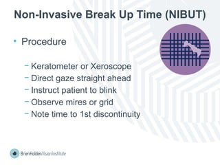 Non-Invasive Break Up Time (NIBUT)
• Procedure
− Keratometer or Xeroscope
− Direct gaze straight ahead
− Instruct patient to blink
− Observe mires or grid
− Note time to 1st discontinuity
 