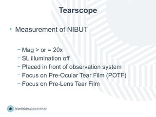 Tearscope
• Measurement of NIBUT
− Mag > or = 20x
− SL illumination off
− Placed in front of observation system
− Focus on Pre-Ocular Tear Film (POTF)
− Focus on Pre-Lens Tear Film
 