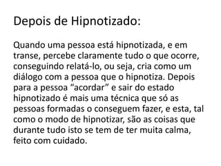 Inquérito:Quando se hipnotiza uma pessoa e se percebe o seu passado o que é que quer dizer e em que pode ajudar?Quando se hipnotiza uma pessoa só se sabe do seu passado se a pessoa assim o pretende e teremos que aplicar técnicas apropriadas a isso. Chama-se regressão. A regressão pode ser a um momento qualquer não muito distante do momento da hipnose – Regressão de Idade - e esta regressão serve para, por exemplo, recordar detalhes do passado, curar traumas de infância, encontrar objectos perdidos, na ciência forense, entre outros; ou, segundo alguns autores, a um momento muito longínquo (vida passada), ajudando por exemplo, a resolver coisas que não se resolveram naquela altura e que agora se sente como algo que interfere no bem-estar do sujeito. Outros autores defendem que o que surge nessas regressões é o que o sujeito tem no seu inconsciente, que deverá depois ser trabalhado pelo psicólogo, para o seu correcto entendimento.